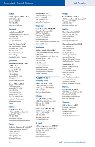 U.S. TherapistsReston, Virginia – Stanwood, Washington
54 2011 Imago Membership Directory
Reston
Joan Houghton, Ed.D., LPC*
12050 S. Lakes Dr.
Reston, VA 20191
703-742-6770
center4cce@aol.com
Richmond
Linda Seeman, Ph.D.*
8921 Three Chopt Rd., Suite 202
Richmond, VA 23229
804-282-6165
LKS7477@aol.com
Vicki Van Cleave, Psy.D.*
400 Southlake Blvd., Unit K
Richmond, VA 23236
804-379-9976
drvickiv@comcast.net
www.i4id.org
Couples Workshop Presenter
Springﬁeld
Brenda Rozier-Clark, Ed.D.,
LMFT, LPC*
5417-C Backlick Rd
Springﬁeld, VA 22151
703-866-9999
P.O. Box 2683,
Springﬁeld, VA 22152
703-866-9999
brozierclark@gmail.com
Robert Whitten, Ph.D.
7707 Jansen Drive
Springﬁeld, VA 22152
703-451-4086
8340 Traford Land,
Springﬁeld, VA 22152
703-449-1944 ext.283
whittenrob@verizon.net
Advanced Clinician
Retired
Sterling
Kathy Kozma, Ph.D.*
6 Pidgeon Hill Drive, Suite 260
Sterling, VA 20165
703-726-7544
katkozphd@aol.com
www.yourrelationshipmatters.com
Vienna
Catherine Balzarett, RN, MS, CS*
8206 Leesburg Pike, Suite 207
Vienna, VA 22182
703-893-8586
cobimago@aol.com
Advanced Clinician
Deborah Ross, LPC*
2740 Chain Bridge Road
Vienna, VA 22181
703-319-8440 ext.1
debrosslpc@gmail.com
Winchester
Geoff Byrd, LPC, AMHCA*
Counseling Associates, P.C.
108 West Clifford St.
Winchester, VA 22601
540-665-1848 ext.2
geoffbyrd@aol.com
www.CounselingAssociatesHome.com
Advanced Clinician
Woodbridge
Michael Borash, MSEd, LPC*
The Center for Relationship Training
& Recovery
13885 Hedgewood Drive, Suite 349
Woodbridge, VA 22193
703-492-8939
bobo9@aol.com
www.metroimago.com
Advanced Clinician
Couples Workshop Presenter
Singles Workshop Presenter
Clinical Instructor
WASHINGTON
Bainbridge Island
Mary Clare, MA, LMHC*
345 Knechtel Way, Suite 208
Bainbridge Island, WA 98110
206-842-0119
claremary@earthlink.net
Bellevue
Nancy Bell MC, LMHC
410 Bellevue Way SE, Suite 303,
Bellevue, WA 98004
425-453-1583
Susan Leeds, MSW, LICSW*
1300 114th Ave. SE, Suite 102
Bellevue, WA 98004
425-454-2835
skleeds@comcast.net
www.susanleeds.com
Kirkland
Sulﬁati Magnuson, MA, LMHC*
11416 Slater Ave NE, Suite 202-A
Kirkland, WA 98033
425-893-8969
sulﬁati@dlux.net
thresholdcounseling.net
Olympia
Cheryl Deviny, LMHC*
1800 Cooper Point Rd., Building #17
Olympia, WA 98502
360-280-2015
cdeviny@earthlink.net
Seattle
Mary Clare, MA, LMHC*
2401 1/2 10th Ave, East
Seattle, WA 98102
206-842-0119
claremary@earthlink.net
Shelton Huettig, MA, LMFT
4221 34th Ave S
Seattle, WA 98118
206-325-6167
shuettig@aol.com
www.imagomatters.org
Advanced Clinician
Couples Workshop Presenter
Singles Workshop Presenter
Susie Itzstein, BA
Institute for Relationship
Development
4221 34th Avenue Sth
Seattle, WA 98118
206-325-6167
susie@graduate.uwa.edu.au
www.imagomatters.org
Advanced Clinician
Couples Workshop Presenter
Shoreline
Lynn Fitz-Hugh, LMHC
1424 155th Street NE, Suite 204
Shoreline, WA 98155
lynn.ﬁtzhugh@earthlink.net
www.Fitz-Hugh.org
Stanwood
Celeste Rivers, LMHC*
Riverside Counseling
PO Box 1384
Stanwood, WA 98292
360-629-2967
crivers@celesterivers.com
 