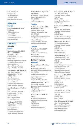 60 2011 Imago Membership Directory
Global TherapistsAustria – Canada
Kurt Nollner, Dr.
Bahngasse 44
Wr. Neustadt 2700
43-26-227-6273
psypraxisnoellner@aon.at
BELGIUM
Brussels
Charles Hershkowitz, M.D.,
Psychiatry
43 Parvis Saint Henri
Brussels 1200
32-2-345-8452
doc-hershko@scarlet.be
www.empathies.be
CANADA
Alberta
Calgary
Kathleen Cowan, BSc, RIHR
Member OACCPP*
1813 8th Street SW
Calgary, Alberta T2T 2Z2
403-675-0128
kathleen@theloveofattraction.com
www.theloveofattraction.com
Advanced Clinician
Couples Workshop Presenter
Singles Workshop Presenter
Angeline Fitch, BA, MS, Ph.D.*
1609 14th St. SW, #212
Calgary, Alberta T3C 1E3
403-289-9755
aﬁtch@nucleus.com
www.imagotherapy.info
Advanced Clinician
Couples Workshop Presenter
Singles Workshop Presenter
Adele Fox, Registered Psycholo-
gist*
#210, 7720 Elbow Drive SW
Calgary, Alberta T2V 1K2
403-809-7809
adele@myndcare.com
www.myndcare.com/
Pat Quigley, MSW RSW
Calgary, Alberta T2T 5B8
403-460-0731
patquigley@shaw.ca
www.patquigley.ca
Couples Workshop Presenter
Singles Workshop Presenter
Barbara Verveda, Registered
Psychologist
#2, Suite 226, 2505 17 Ave SW
Calgary, Alberta T3E 7V4
403-228-5376
psychologistcalgary.org
Canmore
Kathleen Cowan, BSc, RIHR
Member OACCPP*
121 Eagle Terrace Road
Canmore, Alberta T1W 2Y4
403-675-0128
kathleen@theloveofattraction.com
www.theloveofattraction.com
Advanced Clinician
Couples Workshop Presenter
Singles Workshop Presenter
Cardston
Anaka Foster, CRC, CCC*
PO Box 2258
Cardston, Alberta T0K 0K0
403-653-2992
anakafoster@yahoo.com
British Columbia
Vancouver
Tamara Adilman, MA, M.Ed.,
RCC*
#1309-750 West Broadway
Vancouver, British Columbia V5Z 1J3
604-732-7344
tamara@imagovancouver.com
www.imagovancouver.com
Advanced Clinician
Couples Workshop Presenter
John Boland, M.Ed., C.C.C.*
201 - 1826 W. Broadway
Vancouver, British Columbia V6J 1Y9
778-866-7550
johnpboland@gmail.com
imagotherapy.ca
Marianne Gareau, Ph.D., R.
Psych.*
#1309-750 West Broadway
Vancouver, British Columbia
V5Z 1C4
778-887-1695
rrcs@telus.net
www.drmariannegareau.ca
Sue Goldswain, Ph.D., R. Psych.*
201 - 1826 W. Broadway
Vancouver, British Columbia
V6H 1B3
778-866-7922
suemgoldswain@gmail.com
imagotherapy.ca
Sara Kammerzell, M. Ed, RCC,
CCC*
307-402 West Pender Street
Vancouver, British Columbia
V6B 1T6
604-992-9954
info@resolutioncounselling.ca
www.resolutioncounselling.ca
Diana Kollar, MA, RCC*
313-2902 West Broadway
Vancouver, British Columbia
V6K 2G8
604-790-1116
info@dianakollar.ca
www.dianakollar.ca
Maureen McEvoy, RCC*
750 West Broadway, 1309
Vancouver, British Columbia
V5Z 1J3
604-873-3278
maureen@imagovancouver.com
www.imagovancouver.com
Advanced Clinician
Imago Certiﬁed Consultant
Couples Workshop Presenter
Ruth Nyman, MSW, RSW*
2-1225 E 15th Ave
Vancouver, British Columbia
V5T 2S7
604-708-6040
leokir@telus.net
www3.telus.net/public/
leokir/index.html
Toni Pieroni, M.A., R.C.C.*
Vancouver, British Columbia
V6H 1B7
604-737-0168
tonip@telus.net
Cheryl Woolstone, MSW, RSW
303 - 2902 West Broadway
Vancouver, British Columbia
cherylwoolstone@shaw.ca
http://www.cherylwool-
stonecounselling.com
 