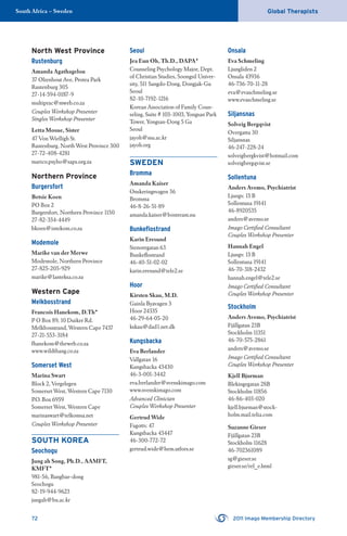 72 2011 Imago Membership Directory
Global TherapistsSouth Africa – Sweden
North West Province
Rustenburg
Amanda Agathagelou
37 Olienhout Ave, Protea Park
Rustenburg 305
27-14-594-0187-9
multiprac@mweb.co.za
Couples Workshop Presenter
Singles Workshop Presenter
Letta Mosue, Sister
47 Von Wielligh St.
Rustenburg, North West Province 300
27-72-408-4281
marico.psyho@saps.org.za
Northern Province
Burgersfort
Betsie Koen
PO Box 2
Burgersfort, Northern Province 1150
27-82-334-4449
bkoen@intekom.co.za
Modemole
Marike van der Merwe
Modemole, Northern Province
27-825-205-929
marike@lanteksa.co.za
Western Cape
Melkbosstrand
Francois Hanekom, D.Th*
P O Box 89, 10 Duiker Rd.
Melkbosstrand, Western Cape 7437
27-21-553-3184
fhanekom@theweb.co.za
www.wildthang.co.za
Somerset West
Marina Swart
Block 2, Vergelegen
Somerset West, Western Cape 7130
P.O. Box 6959
Somerset West, Western Cape
marinaswart@telkomsa.net
Couples Workshop Presenter
SOUTH KOREA
Seochogu
Jung ah Song, Ph.D., AAMFT,
KMFT*
981-56, Bangbae-dong
Seochogu
82-19-944-9623
jungah@bu.ac.kr
Seoul
Jea Eun Oh, Th.D., DAPA*
Counseling Psychology Major, Dept.
of Christian Studies, Soongsil Univer-
sity, 511 Sangdo-Dong, Dongjak-Gu
Seoul
82-10-7192-1216
Korean Association of Family Coun-
seling, Suite # 103-1003, Yongsan Park
Tower, Yongsan-Dong 5 Ga
Seoul
jayoh@ssu.ac.kr
jayoh.org
SWEDEN
Bromma
Amanda Kaiser
Onskeringsvagen 36
Bromma
46-8-26-51-89
amanda.kaiser@bostream.nu
Bunkeﬂostrand
Karin Eresund
Stenoregatan 63
Bunkeﬂostrand
46-40-51-02-02
karin.eresund@tele2.se
Hoor
Kirsten Skau, M.D.
Gainla Byavagen 3
Hoor 24335
46-29-64-05-20
kskau@dad1.net.dk
Kungsbacka
Eva Berlander
Vallgatan 16
Kungsbacka 43430
46-3-001-3442
eva.berlander@svenskimago.com
www.svenskimago.com
Advanced Clinician
Couples Workshop Presenter
Gertrud Wide
Fagottv. 47
Kungsbacka 43447
46-300-772-72
gertrud.wide@hem.utfors.se
Onsala
Eva Schmeling
Ljungliden 2
Onsala 43936
46-736-70-11-28
eva@evaschmeling.se
www.evaschmeling.se
Siljansnas
Solveig Bergqvist
Overgattu 30
Siljansnas
46-247-228-24
solveigbergkvist@hotmail.com
solveigbergqvist.se
Sollentuna
Anders Avemo, Psychiatrist
Ljungv. 13 B
Sollentuna 19141
46-8920535
anders@avemo.se
Imago Certiﬁed Consultant
Couples Workshop Presenter
Hannah Engel
Ljungv. 13 B
Sollentuna 19141
46-70-318-2432
hannah.engel@tele2.se
Imago Certiﬁed Consultant
Couples Workshop Presenter
Stockholm
Anders Avemo, Psychiatrist
Fjällgatan 23B
Stockholm 11351
46-70-575-2861
anders@avemo.se
Imago Certiﬁed Consultant
Couples Workshop Presenter
Kjell Bjurman
Blekingegatan 28B
Stockholm 11856
46-86-403-020
kjell.bjurman@stock-
holm.mail.telia.com
Suzanne Gieser
Fjällgatan 23B
Stockholm 11628
46-702361089
sg@gieser.se
gieser.se/rel_e.html
 