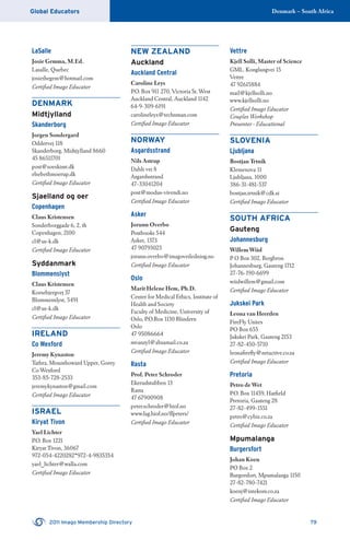 Denmark – South AfricaGlobal Educators
2011 Imago Membership Directory 79
LaSalle
Josie Gemma, M.Ed.
Lasalle, Quebec
josiethegem@hotmail.com
Certiﬁed Imago Educator
DENMARK
Midtjylland
Skanderborg
Jorgen Sondergard
Oddervej 118
Skanderborg, Midtjylland 8660
45 86511701
post@soeskimt.dk
elsebethmoerup.dk
Certiﬁed Imago Educator
Sjaelland og oer
Copenhagen
Claus Kristensen
Sonderborggade 6, 2, th
Copenhagen, 2100
cl@us-k.dk
Certiﬁed Imago Educator
Syddanmark
Blommenslyst
Claus Kristensen
Korsebjergvej 37
Blommenslyst, 5491
cl@us-k.dk
Certiﬁed Imago Educator
IRELAND
Co Wexford
Jeremy Kynaston
Tathra, Mounthoward Upper, Gorey
Co Wexford
353-85-728-2533
jeremykynaston@gmail.com
Certiﬁed Imago Educator
ISRAEL
Kiryat Tivon
Yael Lichter
P.O. Box 1221
Kiryat Tivon, 36067
972-054-4220282*972-4-9835354
yael_lichter@walla.com
Certiﬁed Imago Educator
NEW ZEALAND
Auckland
Auckland Central
Caroline Leys
P.O. Box 911 270, Victoria St. West
Auckland Central, Auckland 1142
64-9-309-6191
carolineleys@technman.com
Certiﬁed Imago Educator
NORWAY
Asgardsstrand
Nils Astrup
Dahls vei 8
Asgardsstrand
47-33041204
post@modus-vivendi.no
Certiﬁed Imago Educator
Asker
Jorunn Overbo
Postbooks 544
Asker, 1373
47 90793023
jorunn.overbo@imagoveiledning.no
Certiﬁed Imago Educator
Oslo
Marit Helene Hem, Ph.D.
Center for Medical Ethics, Institute of
Health and Society
Faculty of Medicine, University of
Oslo, P.O.Box 1130 Blindern
Oslo
47 95086664
mvanzyl@absamail.co.za
Certiﬁed Imago Educator
Rasta
Prof. Peter Schroder
Ekerudstubben 13
Rasta
47 67900908
peter.schroder@hiof.no
www.fag.hiof.no/~peters/
Certiﬁed Imago Educator
Vettre
Kjell Solli, Master of Science
GML. Konglungvei 15
Vettre
47 92615884
mail@kjellsolli.no
www.kjellsolli.no
Certiﬁed Imago Educator
Couples Workshop
Presenter - Educational
SLOVENIA
Ljubljana
Bostjan Trtnik
Klemenova 11
Ljubljana, 1000
386-31-481-537
bostjan.trtnik@cdk.si
Certiﬁed Imago Educator
SOUTH AFRICA
Gauteng
Johannesburg
Willem Wiid
P O Box 302, Bergbron
Johannesburg, Gauteng 1712
27-76-190-6699
wiidwillem@gmail.com
Certiﬁed Imago Educator
Jukskei Park
Leona van Heerden
FireFly Unites
PO Box 655
Jukskei Park, Gauteng 2153
27-82-450-5710
leonaﬁreﬂy@netactive.co.za
Certiﬁed Imago Educator
Pretoria
Petro de Wet
P.O. Box 11459, Hatﬁeld
Pretoria, Gauteng 28
27-82-499-1551
petro@cybiz.co.za
Certiﬁed Imago Educator
Mpumalanga
Burgersfort
Johan Koen
PO Box 2
Burgersfort, Mpumalanga 1150
27-82-780-7421
koenj@intekom.co.za
Certiﬁed Imago Educator
 