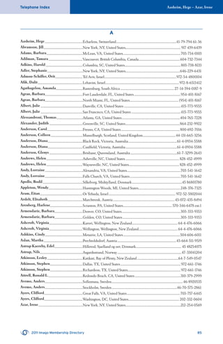 Aasheim, Hege – Azar, IreneTelephone Index
2011 Imago Membership Directory 85
A
Aasheim, Hege ....................................................Echarlens, Switzerland...................................................................................41-79-794-61-36
Abramson, Jill......................................................New York, NY, United States............................................................................ 917 439-6439
Adams, Barbara..................................................McLean, VA, United States...............................................................................703-734-0103
Adilman, Tamara...............................................Vancouver, British Columbia, Canada.........................................................604-732-7344
Adkins, Harold...................................................Columbia, SC, United States.............................................................................803-738-8133
Adler, Stephanie.................................................New York, NY, United States...........................................................................646-229-6431
Admon-Schiffer, Orit......................................Tel Aviv, Israel...................................................................................................972-54-4800104
Aﬁk, Dalit..............................................................Lehavim, Israel......................................................................................................972-8-6513412
Agathagelou, Amanda.....................................Rustenburg, South Africa..........................................................................27-14-594-0187-9
Agran, Barbara....................................................Fort Lauderdale, FL, United States................................................................954-401-8167
Agran, Barbara....................................................North Miami, FL, United States................................................................... (954) 401-8167
Albert, Julie ..........................................................Danville, CA, United States ..............................................................................415-773-9555
Albert, Julie ..........................................................San Francisco, CA, United States....................................................................415-773-9555
Alessandroni, Thomas....................................Atlanta, GA, United States................................................................................404-765-7228
Alexander, Judith..............................................Greenville, SC, United States...........................................................................864-232-9922
Anderson, Carol.................................................Fresno, CA, United States.................................................................................800-692-7016
Anderson, Colleen............................................Musselburgh, Scotland, United Kingdom.............................................44-131-665-3256
Anderson, Diana................................................Black Rock, Victoria, Australia...................................................................61-4-0934-5588
Anderson, Diana................................................Caulﬁeld, Victoria, Australia.......................................................................61-4-0934-5588
Anderson, Glenys..............................................Brisbane, Queensland, Australia................................................................61-7-3299-2643
Andrews, Helen..................................................Asheville, NC, United States..........................................................................828-452-4999
Andrews, Helen..................................................Waynesville, NC, United States.....................................................................828-452-4999
Andy, Lorraine....................................................Alexandria, VA, United States..........................................................................703-541-1642
Andy, Lorraine....................................................Falls Church, VA, United States......................................................................703-541-1642
Apollo, Bodil.......................................................Silkeborg, Midtjylland, Denmark.....................................................................45 86801780
Appleton, Wendy...............................................Huntington Woods, MI, United States..........................................................248-376-7325
Aram, Eitan...........................................................Or Yehuda, Israel............................................................................................ 972-52-5802044
Ardelt, Elisabeth................................................Marchtrenk, Austria.....................................................................................43-072-435-8494
Arenberg, Harlene.............................................Scranton, PA, United States...................................................................570-346-6478 ext.1
Armendariz, Barbara.......................................Denver, CO, United States.................................................................................303-333-9353
Armendariz, Barbara.......................................Golden, CO, United States................................................................................303-333-9353
Ashcroft, Virginia..............................................Karori, Wellington, New Zealand...............................................................64-4-476-6066
Ashcroft, Virginia..............................................Wellington, Wellington, New Zealand......................................................64-4-476-6066
Ashkins, Cindy....................................................Metairie, LA, United States..............................................................................504-606-6011
Aslan, Martha......................................................Perchtoldsdorf, Austria.................................................................................43-664-511-9519
Astrup Kaereby, Edel.......................................Hillerod, Sjaelland og oer, Denmark............................................................... 45 48254075
Astrup, Nils...........................................................Asgardsstrand, Norway........................................................................................47-33041204
Atkinson, Lesley.................................................Katikati, Bay of Plenty, New Zealand.........................................................64-7-549-0547
Atkinson, Stephen.............................................Dallas, TX, United States...................................................................................972-661-1746
Atkinson, Stephen.............................................Richardson, TX, United States.........................................................................972-661-1746
Attrell, Ronald L................................................Redondo Beach, CA, United States...............................................................310-379-2999
Avemo, Anders....................................................Sollentuna, Sweden..................................................................................................46-8920535
Avemo, Anders....................................................Stockholm, Sweden..........................................................................................46-70-575-2861
Ayers, Clifford.....................................................Great Falls, VA, United States.........................................................................703-757-6445
Ayers, Clifford.....................................................Washington, DC, United States...................................................................... 202-332-0604
Azar, Irene.............................................................New York, NY, United States............................................................................212-254-0569
 