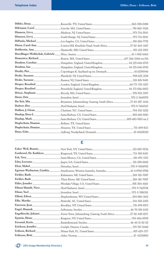 Diftler, Dona – Eriksson, BrittTelephone Index
2011 Imago Membership Directory 91
Diftler, Dona........................................................Knoxville, TN, United States..........................................................................865-588-0488
DiGianni, Carol .................................................Lincoln, MA, United States..............................................................................781-862-3426
Dinneen, Livvy....................................................Madison, NJ, United States...............................................................................973-714-2041
Dinneen, Livvy....................................................South Orange, NJ, United States......................................................................973-714-2041
DiPaolo, Michael..............................................Los Angeles, CA, United States.......................................................................310-268-7792
Dixon, Carol-Ann .............................................Cowies Hill, KwaZulu-Natal, South Africa...........................................27-82-463-1467
Dobbertin, Ann..................................................Hyattsville, MD, United States.........................................................................301-422-0101
Doerﬂinger-Wohlschak, Gabriele...........Wien, Austria.......................................................................................................43-1-802-6465
Domenico, Richard..........................................Boston, MA, United States................................................................617-266-2266 ext.156
Doulton, Caroline.............................................Hampshire, England, United Kingdom.................................................44-125-646-0745
Doulton, Ian.........................................................Hampshire, England, United Kingdom.................................................44-125-646-0745
Draiby, Piet...........................................................Copenhagen K, Sjaelland og oer, Denmark...................................................45 62591946
Drake, Suzanne...................................................Plainﬁeld, NJ, United States.............................................................................908-625-2128
Drake, Suzanne...................................................Ramsey, NJ, United States..................................................................................201-818-9401
Draper, Rosalind...............................................London, England, United Kingdom.........................................................44-771-735-3327
Draper, Rosalind...............................................Petersﬁeld, England, United Kingdom..................................................44-173-026-0023
Drieze, Stephanie ..............................................Beverly, MA, United States...............................................................................978-922-3397
Drori, Orit.............................................................Jerusalem, Israel ................................................................................................. 972-2-5669370
Du Toit, Mia.........................................................Bryanston, Johannesburg, Gauteng, South Africa................................27-83-287-1446
Dubrov, Dov.........................................................Hod Hasharon, Israel.......................................................................................972-9-7404567
Dulken, J. Glenn................................................Charlotte, NC, United States...........................................................................704-552-5252
Dunlap, Dora L..................................................Santa Barbara, CA, United States...................................................................805-683-8183
Dunlap, Mark......................................................Santa Barbara, CA, United States.........................................................805-683-8183 ext.2
Duplechain, Damian.......................................Bellaire, TX, United States
Duplechain, Damian.......................................Houston, TX, United States...............................................................................713-409-8111
Duus, Gitte............................................................Aalborg, Nordjylland, Denmark......................................................................45 40458320
E
Eaker Weil, Bonnie..........................................New York, NY, United States............................................................................212-685-9236
Earthrowl, Dr. Kathleen................................Kingwood, TX, United States...........................................................................713-385-8431
Eck, Vera ................................................................Santa Monica, CA, United States....................................................................310-493-1553
Edey, Lorraine.....................................................Jasper, GA, United States................................................................................... 321-288-0692
Efrat, Mabel..........................................................Herzeliya, Israel..................................................................................................972-9-9504992
Egerton-Warburton, Cynthia......................Swanbourne, Western Australia, Australia.............................................. 61-4-0910-0788
Eichler, Ruth........................................................Kalamazoo, MI, United States.........................................................................269-381-7007
Eichler, Ruth........................................................Three Rivers, MI, United States .....................................................................269-381-7007
Elder, Jennifer.....................................................Westlake Village, CA, United States.............................................................818-304-4601
Elitzur Shmidt, Nava.......................................Hod Hasharon, Israel.........................................................................................972-9-7425718
Elizur, Yoel............................................................Jerusalem, Israel ...................................................................................................972-2-5881331
Elliott, Eileen.......................................................Shepherdstown, WV, United States...............................................................304-886-3612
Ellis, Martha ........................................................Prattville, AL, United States.............................................................................334-358-2455
Emerson, Joan.....................................................Brooklyn, NY, United States.............................................................................718-499-0373
Engel, Hannah.....................................................Sollentuna, Sweden..........................................................................................46-70-318-2432
Engelbrecht, Johanri........................................Forest Town, Johanneburg, Gauteng, South Africa.............................27-82-448-0271
Epstein, Diane.....................................................Kingston, NY, United States............................................................................914-466-0090
Eresund, Karin....................................................Bunkeﬂostrand, Sweden.................................................................................46-40-51-02-02
Erickson, Jennifer..............................................Guelph, Ontario, Canada.................................................................................. 519-767-8460
Erikson, Richard................................................Winter Park, FL, United States ........................................................................407-629-1717
Eriksson, Britt.....................................................Asker, Norway.........................................................................................................47-41220805
 