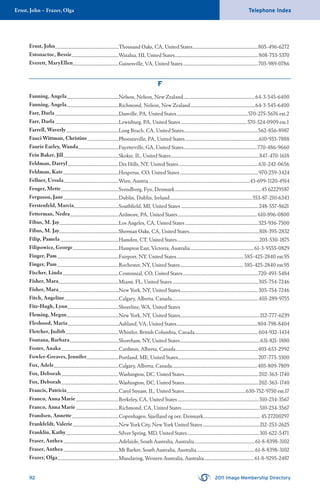 Ernst, John – Frazer, Olga Telephone Index
92 2011 Imago Membership Directory
Ernst, John.............................................................Thousand Oaks, CA, United States...............................................................805-496-6272
Estonactoc, Bessie.............................................Waialua, HI, United States................................................................................808-753-5370
Everett, MaryEllen............................................Gainesville, VA, United States........................................................................703-989-0786
F
Fanning, Angela..................................................Nelson, Nelson, New Zealand.....................................................................64-3-545-6400
Fanning, Angela..................................................Richmond, Nelson, New Zealand..............................................................64-3-545-6400
Farr, Darla.............................................................Danville, PA, United States....................................................................570-275-5676 ext.2
Farr, Darla.............................................................Lewisburg, PA, United States ...............................................................570-524-0909 ext.1
Farrell, Waverly ..................................................Long Beach, CA, United States.......................................................................562-856-8987
Fauci Wittman, Christine..............................Phoenixville, PA, United States.......................................................................610-933-7888
Faurie Earley, Wanda.......................................Fayetteville, GA, United States......................................................................770-486-9660
Fein Baker, Jill.....................................................Skokie, IL, United States.....................................................................................847-470-1618
Feldman, Darryl.................................................Dix Hills, NY, United States............................................................................631-242-0656
Feldman, Kate .....................................................Hesperus, CO, United States...........................................................................970-259-3424
Fellner, Ursula.....................................................Wien, Austria.................................................................................................43-699-1120-4914
Fenger, Mette.......................................................Svendborg, Fyn, Denmark...................................................................................45 62229587
Ferguson, Jane.....................................................Dublin, Dublin, Ireland...............................................................................353-87-210-6343
Ferstenfeld, Marcia...........................................Southﬁeld, MI, United States ..........................................................................248-557-8621
Fetterman, Nedra...............................................Ardmore, PA, United States............................................................................610-896-0800
Fibus, M. Jay.........................................................Los Angeles, CA, United States......................................................................323-936-7500
Fibus, M. Jay.........................................................Sherman Oaks, CA, United States...................................................................818-395-2832
Filip, Pamela........................................................Hamden, CT, United States...............................................................................203-530-1875
Filipowicz, George............................................Hampton East, Victoria, Australia.............................................................61-3-9555-0829
Finger, Pam...........................................................Fairport, NY, United States................................................................585-425-2840 ext.95
Finger, Pam...........................................................Rochester, NY, United States.............................................................585-425-2840 ext.95
Fischer, Linda......................................................Centennial, CO, United States........................................................................720-493-5484
Fisher, Mara..........................................................Miami, FL, United States ..................................................................................305-754-7246
Fisher, Mara..........................................................New York, NY, United States...........................................................................305-754-7246
Fitch, Angeline....................................................Calgary, Alberta, Canada...................................................................................403-289-9755
Fitz-Hugh, Lynn.................................................Shoreline, WA, United States
Fleming, Megan..................................................New York, NY, United States............................................................................212-777-6239
Fleshood, Maria.................................................Ashland, VA, United States.............................................................................804-798-8404
Fletcher, Judith...................................................Whistler, British Columbia, Canada.............................................................604-932-1434
Fontana, Barbara...............................................Shoreham, NY, United States.............................................................................631-821-1880
Foster, Anaka.......................................................Cardston, Alberta, Canada...............................................................................403-653-2992
Fowler-Greaves, Jennifer...............................Portland, ME, United States.............................................................................207-773-3300
Fox, Adele..............................................................Calgary, Alberta, Canada..................................................................................403-809-7809
Fox, Deborah.......................................................Washington, DC, United States.......................................................................202-363-1740
Fox, Deborah.......................................................Washington, DC, United States.......................................................................202-363-1740
Francis, Patricia..................................................Carol Stream, IL, United States...........................................................630-752-9750 ext.17
Franco, Anna Marie.........................................Berkeley, CA, United States ..............................................................................510-234-3567
Franco, Anna Marie.........................................Richmond, CA, United States..........................................................................510-234-3567
Frandsen, Annette.............................................Copenhagen, Sjaelland og oer, Denmark.......................................................45 27200297
Frankfeldt, Valerie............................................New York City, New York United States......................................................212-253-2625
Franklin, Kathy...................................................Silver Spring, MD, United States.....................................................................301-622-5471
Fraser, Anthea.....................................................Adelaide, South Australia, Australia..........................................................61-8-8398-3102
Fraser, Anthea.....................................................Mt Barker, South Australia, Australia........................................................61-8-8398-3102
Frazer, Olga...........................................................Mundaring, Western Australia, Australia................................................61-8-9295-2487
 