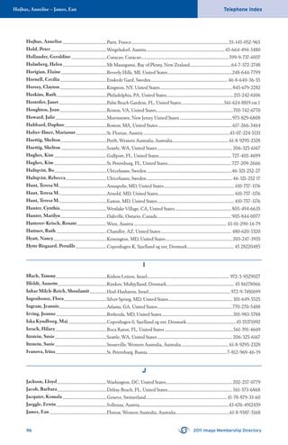 Hojhus, Annelise – James, Ean Telephone Index
96 2011 Imago Membership Directory
Hojhus, Annelise ...............................................Paris, France........................................................................................................33-145-052-965
Hold, Peter............................................................Weigelsdorf, Austria....................................................................................43-664-494-3480
Hollander, Geraldine......................................Curacao, Curacao.............................................................................................599-9-737-6937
Holmberg, Helen...............................................Mt Maunganui, Bay of Plenty, New Zealand............................................64-7-572-2748
Horigian, Elaine.................................................Beverly Hills, MI, United States.....................................................................248-644-7799
Hornell, Cecilia..................................................Enskede Gard, Sweden..................................................................................46-8-640-36-55
Horsey, Clayton..................................................Kingston, NY, United States.............................................................................845-679-2282
Hoskins, Ruth......................................................Philadelphia, PA, United States.......................................................................215-242-6106
Hostetler, Janet ...................................................Palm Beach Gardens, FL, United States.............................................561-624-8819 ext.1
Houghton, Joan..................................................Reston, VA, United States..................................................................................703-742-6770
Howard, Julie.......................................................Morristown, New Jersey United States........................................................973-829-6808
Hubbard, Daphne.............................................Boston, MA, United States...............................................................................617-266-3464
Huber-Ilmer, Marianne.................................St. Florian, Austria............................................................................................43-07-224-5133
Huettig, Shelton.................................................Perth, Western Australia, Australia............................................................61-8-9295-2328
Huettig, Shelton.................................................Seattle, WA, United States................................................................................ 206-325-6167
Hughes, Kim ........................................................Gulfport, FL, United States............................................................................. 727-403-4699
Hughes, Kim ........................................................St. Petersburg, FL, United States....................................................................727-209-2666
Hultqvist, Bo........................................................Ulricehamn, Sweden ..........................................................................................46-321-252-27
Hultqvist, Rebecca............................................Ulricehamn, Sweden ...........................................................................................46-321-252 17
Hunt, Teresa M...................................................Annapolis, MD, United States...........................................................................410-757-1176
Hunt, Teresa M...................................................Arnold, MD, United States.................................................................................410-757-1176
Hunt, Teresa M...................................................Easton, MD, United States..................................................................................410-757-1176
Hunter, Cynthia..................................................Westlake Village, CA, United States............................................................805-494-6635
Hunter, Marilyn.................................................Oakville, Ontario, Canada...............................................................................905-844-0077
Hutterer-Krisch, Renate................................Wien, Austria...................................................................................................43-01-290-14-79
Huttner, Ruth......................................................Chandler, AZ, United States........................................................................... 480-620-5320
Hyatt, Nancy.........................................................Kensington, MD, United States.......................................................................203-247-3935
Hytte Bisgaard, Pernille.................................Copenhagen K, Sjaelland og oer, Denmark..................................................45 28220485
I
Iﬂach, Tammy......................................................Rishon Lezion, Israel........................................................................................ 972-3-9529027
Ilfeldt, Annette....................................................Risskov, Midtjylland, Denmark........................................................................ 45 86178066
Inbar Milch-Reich, Shoulamit ..................Hod-Hasharon, Israel.......................................................................................972-9-7481699
Ingenhousz, Flora..............................................Silver Spring, MD, United States.................................................................... 301-649-5525
Ingram, Jeannie...................................................Atlanta, GA, United States................................................................................770-270-5488
Irving, Joanne......................................................Bethesda, MD, United States............................................................................301-983-5788
Iska Kyndborg, Maj .........................................Copenhagen 0, Sjaelland og oer, Denmark.....................................................45 35371092
Israch, Hilary.......................................................Boca Raton, FL, United States .........................................................................561-391-4669
Itzstein, Susie.......................................................Seattle, WA, United States................................................................................ 206-325-6167
Itzstein, Susie.......................................................Stoneville, Western Australia, Australia .................................................. 61-8-9295-2328
Ivanova, Irina.......................................................St. Petersburg, Russia ....................................................................................7-812-969-46-19
J
Jackson, Lloyd.....................................................Washington, DC, United States.......................................................................202-257-0779
Jacob, Barbara.....................................................Delray Beach, FL, United States.....................................................................561-573-6868
Jacquier, Komala...............................................Geneve, Switzerland......................................................................................41-78-879-33-60
Jaeggle, Erwin......................................................Sollenau, Austria...............................................................................................43-676-4912459
James, Ean.............................................................Floreat, Western Australia, Australia.........................................................61-8-9387-5168
 
