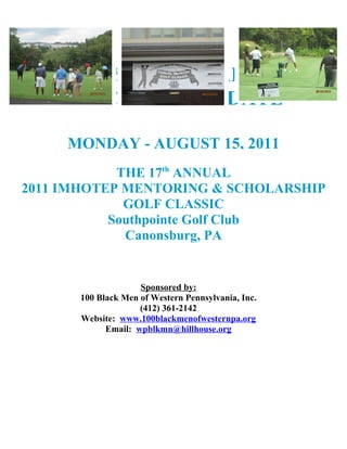 SIGN-UP EARLY
           CHANGE IN DATE

     MONDAY - AUGUST 15, 2011
            THE 17th ANNUAL
2011 IMHOTEP MENTORING & SCHOLARSHIP
             GOLF CLASSIC
           Southpointe Golf Club
             Canonsburg, PA


                    Sponsored by:
      100 Black Men of Western Pennsylvania, Inc.
                    (412) 361-2142
      Website: www.100blackmenofwesternpa.org
            Email: wpblkmn@hillhouse.org
 