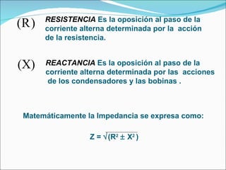 RESISTENCIA   Es la oposición al paso de la  corriente alterna determinada por la  acción  de la resistencia. REACTANCIA  Es la oposición al paso de la  corriente alterna determinada por las  acciones de los condensadores y las bobinas . Matemáticamente la Impedancia se expresa como: Z =   (R 2     X 2  )   