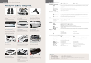 IMPREZA Genuine Subaru Accessories
                 ®
                                                                                                                                                                                      IMPREZA Specifications
                                                                                                                                                                                                        ®




                                                                                                                                                                                                                                       2.5i and 2.5i Premium                                           Outback Sport
                                                                                                                                                                                       ENGINE      and      DRIVETR AIN

   Make your Subaru truly yours.                                                                                                                                                                        Engine

                                                                                                                                                                                                        Power
                                                                                                                                                                                                                                       2.5-liter SOHC aluminum-alloy 16-valve horizontally opposed 4-cylinder Subaru bOxer® engine with i-active Valve Lift System.

                                                                                                                                                                                                                                       170 hp @ 6,000 rpm
                                                                                                                                                                                                        Torque                         170 lb-ft @ 4,400 rpm
                                                                                                                                                                                                        Manual transmission            Standard fully synchronized 5-speed manual with Incline Start assist
                                                                                                                                                                                                        Automatic transmission         Optional 4-speed electronic direct-control automatic with manual shift mode
                                                                                                                                                                                                        CA Emissions                   Certified Low emission Vehicle (LeV2)

                                                                                                                                                                                       T R AC T I O N   and      S TA B I L I T Y
                                                                                                                                                                                                        Symmetrical All-Wheel Drive    Standard                                                       Standard
                                                                                                                                                                                                        Vehicle Dynamics Control       VDC electronic stability control utilizes sensors which constantly monitor wheel speeds, steering angle, brake pressure, vehicle
                                                                                                                                                                                                        (VDC)                          yaw rate and lateral g-forces. If VDC detects a difference between the driver’s intended path and the one the vehicle is actually
                                                                                                                                                                                                                                       taking, VDC applies braking power and/or reduces engine torque to help correct vehicle path.
   All-weather Floor Mats                                  Bike Carrier—Roof Mounted                                             Remote Engine Starter                                                  Traction Control System        VDC also incorporates an all-wheel, all-speed traction control system which senses a loss of traction and applies braking force to
                                                                                                                                                                                                        (TCS)                          the slipping wheel or wheels as necessary to maintain vehicle motion.
   Custom-fitted, heavy-gauge floor mats help              Each kit securely transports one bicycle.                             Allows vehicle to start from the convenience
   protect your vehicle’s carpet from sand, dirt           Lockable, padded jaws can hold bikes                                  of home or the office (up to 400 feet away            FU E L
   and moisture.                                           with 1"-3" downtubes.                                                 depending on obstructions) so that the vehicle’s
   Not intended for use over top of carpeted floor mats.
                                                                                                                                 interior temperature is more comfortable. Remote                       Fuel economy (city/highway)1   Manual: 20/27 mpg      automatic: 20/26 mpg
                                                           Roof Carrier Bars required. Consult vehicle owner’s manual
                                                           for total roof load limit.                                            confirms when vehicle engine has been started.
                                                                                                                                                                                                        Fuel requirement               unleaded gasoline (87 octane)
                                                                                                                                                                                                        Fuel capacity                  16.9 gallons

                                                                                                                                                                                       CHASSIS
                                                                                                                                                                                                        Steering                       Power-assisted rack-and-pinion. Turning circle: 34.8 feet.
                                                                                                                                                                                                        Suspension                     Front: Strut-type with lower L-arm. Rear: Double wishbone.
                                                                                                                                                                                                                                       2.5i: 4-wheel independent suspension. Front stabilizer bar.
                                                                                                                                                                                                                                       Outback Sport: 4-wheel independent raised suspension. Front stabilizer bar.

                                                                                                                                                                                                        Brakes                         4-wheel disc, ventilated front. 4-channel, 4-sensor abS with electronic brake-force Distribution (ebD).
                                                                                                                                                                                                        Brake discs (front/rear)       10.9 inches/11.3 inches
                                                                                                                                                                                                        Brake Assist                   When emergency braking is detected by how quickly the brake pedal is pressed, maximum brake pressure is immediately applied.
   Auto-dimming Mirror with                                Sport Mesh Grille                                                     Body Side Moldings
   Compass and HomeLink®                                                                                                                                                               WHEELS       and     T I R ES
                                                           Features a bold metal mesh design that adds                           Color-matched moldings help protect the
                                                           an aggressive look to both 4- and 5-door                              vehicle’s doors from parking lot dings while                           Wheels                         2.5i: 16 x 6.5-inch steel with                                  17 x 7.0-inch 6-spoke aluminum-alloy.
   Mirror darkens when headlights are detected.                                                                                                                                                                                        full wheel covers.                                              High-luster finish.
                                                           Impreza. Comes pre-painted and ready to install.                      attractively blending with the lines of the car.
   Includes a compass and three HomeLink buttons                                                                                                                                                                                       2.5i Premium: 16 x 6.5-inch
                                                                                                                                                                                                                                       12-spoke aluminum-alloy.
   programmable for most garage-door openers
   and other HomeLink-compatible devices.                                                                                                                                                               Tires                          205/55 r16 M+S all-season                                       205/50 r17 M+S all-season


                                                                                                                                                                                       EX TERIOR        and     INTERIOR DIMENSIONS
                                                                                                                                                                                                                                       Sedan                                                          5-Door
                                                                                                                                                                                                        Length/Width/Height            180.3 inches/68.5 inches/58.1 inches                           173.8 inches/68.5 inches/58.1 inches (Outback Sport: 58.3 inches2)
                                                                                                                                                                                                        Wheelbase                      103.1 inches                                                   103.1 inches
                                                                                                                                                                                                        Track (front/rear)             58.9 inches/58.9 inches                                         58.9 inches/58.9 inches (Outback Sport: 58.7 inches/58.9 inches)
                                                                                                                                                                                                        Headroom (front/rear)          40.3 inches/37.6 inches                                         40.3 inches/37.6 inches (with moonroof: 39.3 inches/37.4 inches)
                                                                                                                                                                                                                                       (with moonroof: 39.3 inches/37.5 inches)

                                                                                                                                                                                                        Legroom (front/rear)           43.5 inches/33.5 inches                                         43.5 inches/33.5 inches
                                                                                                                                                                                                        Shoulder room (front/rear)     54.8 inches/53.2 inches                                         54.8 inches/53.2 inches
   Hood Protector                                          Deck Lid Spoiler                                                      Cargo Net—Rear Seatback
                                                                                                                                                                                                        Passenger volume               94.6 cubic feet (with moonroof: 93.0 cubic feet)                94.6 cubic feet (with moonroof: 93.2 cubic feet)
   Matches contours of the hood and helps protect          Enhances the performance look of the 4-Door                           Neatly holds cargo and prevents it from sliding
                                                                                                                                                                                                        Cargo volume                   11.3 cubic feet                                                 19.0 cubic feet (44.4 cubic feet with rear seat lowered)
   it from stone chips and bugs.                           Impreza. Features an integrated L.E.D. brake light                    while the vehicle is in motion. (5-Door)
                                                           and comes pre-painted to match your Impreza.                                                                                                 Base curb weight               2.5i: 3,075 lbs/3,142 lbs                                       2.5i: 3,075 lbs/3,142 lbs
                                                                                                                                                                                                        (manual/automatic)             2.5i Premium: 3,053 lbs/3,120 lbs                               2.5i Premium: 3,053 lbs/3,120 lbs
                                                                                                                                                                                                                                                                                                       Outback Sport: 3,109 lbs/3,175 lbs




                                                                                                                                                                                          Warranties
                                                                                                                                                                                                New Car Limited Warranty                   3 years or 36,000 miles, whichever comes first.
   Moonroof Air Deflector                                  Roof Carrier Bars                                                     Trunk Tray                                                     Powertrain Limited Warranty                5 years or 60,000 miles, whichever comes first.
   Helps reduce wind noise and sun glare.                  Can be installed or removed in minutes. Fits                          Helps protect the trunk from stains and dirt while             Wear Item Limited Warranty                 3 years or 36,000 miles, whichever comes first. Repairs to the following items will also be covered under
                                                           4-door and 5-door models, and are compatible                          providing a surface that helps reduce the shifting                                                        Wear Item Limited Warranty: • Brake Pads • Wiper Blades • Clutch Linings • Transmitter Batteries
                                                           with most Genuine Subaru roof attachments                             of cargo while driving.                                        Rust Perforation Limited Warranty          5 years, unlimited mileage.
                                                           and carriers.
                                                           Increased wind noise may be experienced when Roof Carrier Bars
                                                           are installed and moonroof is opened. If wind noise is encountered,
                                                           Roof Carrier Bars should be removed when not in use.
 