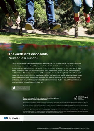 The earth isn’t disposable.
Neither is a Subaru.
  The Impreza is designed for maximum enjoyment out on the road, but at Subaru, we put just as much emphasis
  on minimizing our impact on the world around us. First, we build vehicles for maximum durability, because more
  time spent on the road is less time in a landfill. It’s why 95% of the vehicles we’ve built in the last 10 years
  are still on the road today.1 We also work diligently to cut waste before the car ever rolls out of the factory.
  In 2004, Subaru of Indiana Automotive, Inc. (SIA) became the first manufacturing facility in the U.S. to reach
  zero landfill status—nothing from its manufacturing efforts ever goes into a landfill. Subaru facilities in Japan
  have achieved similar goals in reusing and recycling. And, because clear skies are just as important as clean
  landscapes, many of our vehicles achieve Partial Zero Emission Vehicle—PZEV2—status. Our commitment to
  reducing pollution extends to everything we do.


           Find out more about our efforts to
              keep it cleaner and greener.
             subaru.com/environment




                             Subaru reminds you to always properly restrain pets during transport.
                             Vehicle depicted on front cover not in motion.

                             These brochures were printed with vegetable-based inks and produced using a “Green Printing Process” and FSC standards. The Forest Stewardship Council (FSC) is an
                             international organization that brings people together to find solutions which promote responsible stewardship of the world’s forests and environments.

                             By producing these brochures in a green way rather than by traditional methods, we saved 71 trees preserved for the future; 206 lbs water-borne waste not created; 30,284
                             gallons wastewater flow saved; 3,351 lbs solid waste not generated; 6,597 lbs net greenhouse gases prevented; 50,498,245 BTUs energy not consumed.


                            1  Based on R. L. Polk & Co. registration data in the U.S. 1999 to 2009.  2  2011 Forester, Legacy and Outback 2.5L non-turbo models certified as Partial Zero Emission 
                            Vehicle (PZEV) are available in all 50 states. Only those sold and registered in California, Connecticut, Maine, Maryland, Massachusetts, New Jersey, New Mexico, 
                            New York, Rhode Island and Vermont will be eligible for the 15 years/150,000 mile emission warranty.




                                                               This brochure is printed in the U.S.A. on recycled paper.        ©2010 Subaru of America, Inc. 11.IMP.SRB.525 (S-10827, 110K, 6/10, CG)
 