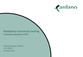Mandatory centralised clearing Creating a liquidity crisis? Nicole Grootveld, Cardano John Wilson 25 March 2011 