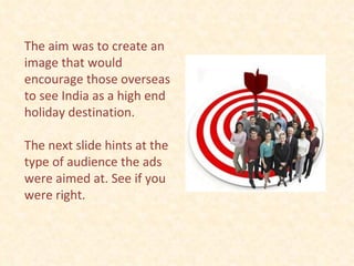 The aim was to create an image that would encourage those overseas to see India as a high end holiday destination.  The next slide hints at the type of audience the ads were aimed at. See if you were right. 