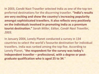 In 2003, Condé Nast Traveller selected India as one of the top ten preferred destinations for the discerning traveller.  “India’s results are very exciting and show the country’s increasing popularity amongst sophisticated travellers. It also reflects very positively on the individuals involved in promoting India as a premium tourist destination.”   Sarah Miller, Editor, Condé Nast Traveller, 2003. In January 2004, Lonely Planet conducted a survey in 134 countries to select the world’s favourite destination for individual travellers. India was ranked among the top five. According to Lonely Planet, “ the respondent for the survey was today’s independent traveller – professional, with a degree or post-graduate qualification who is aged 25 to 34 .”  