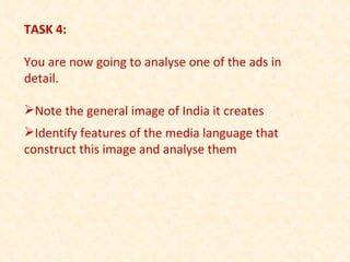 TASK 4: You are now going to analyse one of the ads in detail. Note the general image of India it creates Identify features of the media language that construct this image and analyse them 