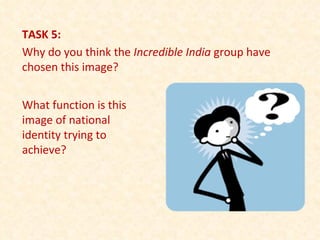 TASK 5: Why do you think the  Incredible India  group have chosen this image? What function is this image of national identity trying to achieve? 