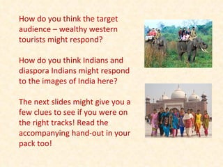 How do you think the target audience – wealthy western tourists might respond? How do you think Indians and diaspora Indians might respond to the images of India here? The next slides might give you a few clues to see if you were on the right tracks! Read the accompanying hand-out in your pack too! 
