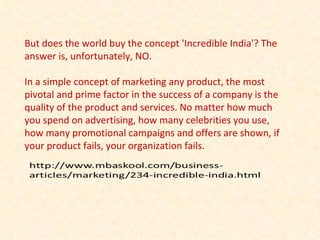But does the world buy the concept 'Incredible India'? The answer is, unfortunately, NO. In a simple concept of marketing any product, the most pivotal and prime factor in the success of a company is the quality of the product and services. No matter how much you spend on advertising, how many celebrities you use, how many promotional campaigns and offers are shown, if your product fails, your organization fails. 