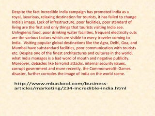 Despite the fact Incredible India campaign has promoted India as a royal, luxurious, relaxing destination for tourists, it has failed to change India's image. Lack of infrastructure, poor facilities, poor standard of living are the first and only things that tourists visiting India see. Unhygienic food, poor drinking water facilities, frequent electricity cuts are the various factors which are visible to every traveler coming to India.  Visiting popular global destinations like the Agra, Delhi, Goa, and Mumbai have substandard facilities, poor communication with tourists etc. Despite one of the finest architectures and cultures in the world, what India manages is a bad word of mouth and negative publicity. Moreover, debacles like terrorist attacks, internal security issues, corrupt government and more recently, the Commonwealth Games disaster, further corrodes the image of India on the world scene. 