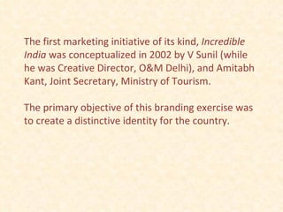 The first marketing initiative of its kind,  Incredible India  was conceptualized in 2002 by V Sunil (while he was Creative Director, O&M Delhi), and Amitabh Kant, Joint Secretary, Ministry of Tourism.  The primary objective of this branding exercise was to create a distinctive identity for the country.  
