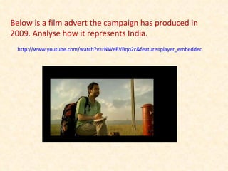 http://www.youtube.com/watch?v=rNWeBVBqo2c&feature=player_embedded Below is a film advert the campaign has produced in 2009. Analyse how it represents India. 