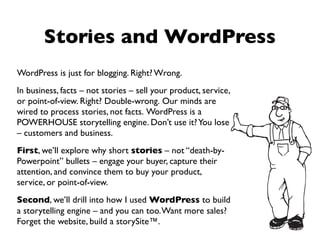 Stories and WordPress
WordPress is just for blogging. Right? Wrong.
In business, facts – not stories – sell your product, service,
or point-of-view. Right? Double-wrong. Our minds are
wired to process stories, not facts. WordPress is a
POWERHOUSE storytelling engine. Don’t use it? You lose
– customers and business.
First, we’ll explore why short stories – not “death-by-
Powerpoint” bullets – engage your buyer, capture their
attention, and convince them to buy your product,
service, or point-of-view.
Second, we’ll drill into how I used WordPress to build
a storytelling engine – and you can too. Want more sales?
Forget the website, build a storySite™.
 
