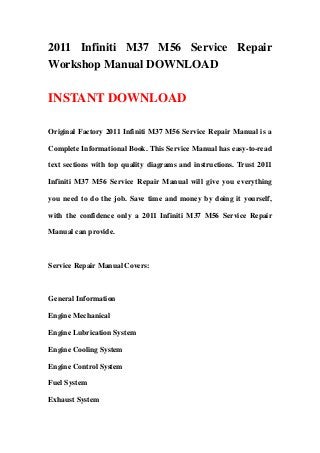 2011 Infiniti M37 M56 Service Repair
Workshop Manual DOWNLOAD

INSTANT DOWNLOAD

Original Factory 2011 Infiniti M37 M56 Service Repair Manual is a

Complete Informational Book. This Service Manual has easy-to-read

text sections with top quality diagrams and instructions. Trust 2011

Infiniti M37 M56 Service Repair Manual will give you everything

you need to do the job. Save time and money by doing it yourself,

with the confidence only a 2011 Infiniti M37 M56 Service Repair

Manual can provide.



Service Repair Manual Covers:



General Information

Engine Mechanical

Engine Lubrication System

Engine Cooling System

Engine Control System

Fuel System

Exhaust System
 