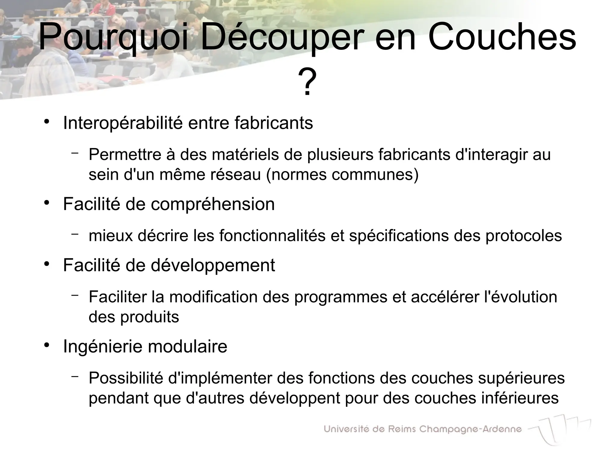 Pourquoi Découper en Couches
?
●
Interopérabilité entre fabricants
– Permettre à des matériels de plusieurs fabricants d'interagir au
sein d'un même réseau (normes communes)
●
Facilité de compréhension
– mieux décrire les fonctionnalités et spécifications des protocoles
●
Facilité de développement
– Faciliter la modification des programmes et accélérer l'évolution
des produits
●
Ingénierie modulaire
– Possibilité d'implémenter des fonctions des couches supérieures
pendant que d'autres développent pour des couches inférieures
 