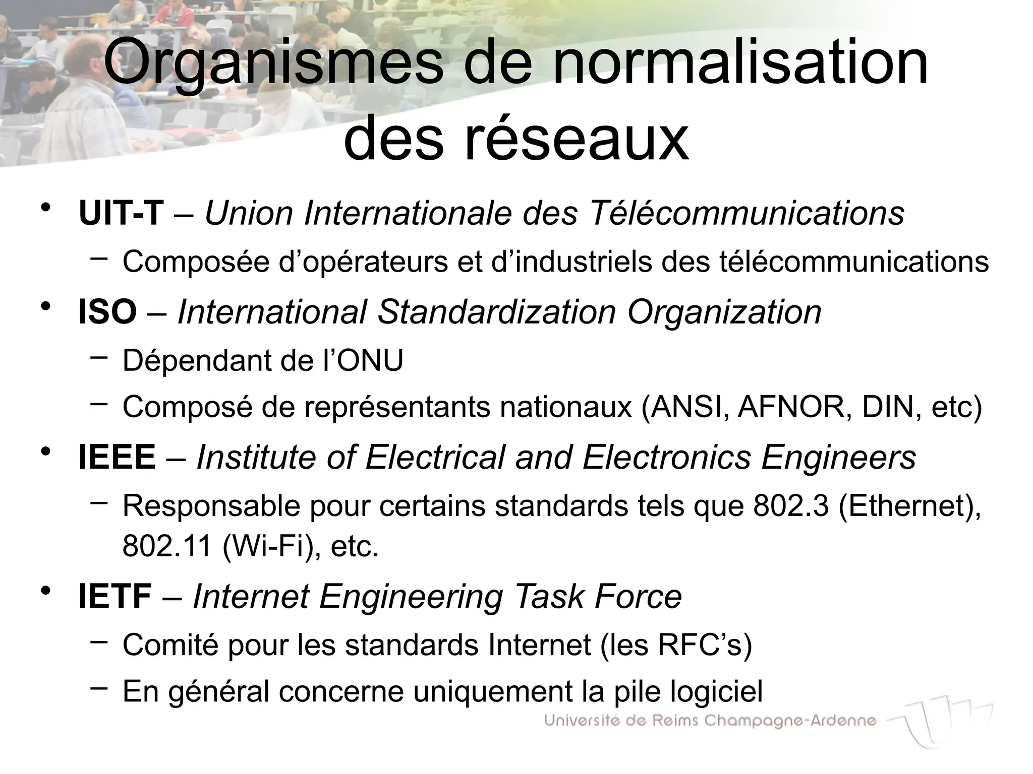 Organismes de normalisation
des réseaux
• UIT-T – Union Internationale des Télécommunications
– Composée d’opérateurs et d’industriels des télécommunications
• ISO – International Standardization Organization
– Dépendant de l’ONU
– Composé de représentants nationaux (ANSI, AFNOR, DIN, etc)
• IEEE – Institute of Electrical and Electronics Engineers
– Responsable pour certains standards tels que 802.3 (Ethernet),
802.11 (Wi-Fi), etc.
• IETF – Internet Engineering Task Force
– Comité pour les standards Internet (les RFC’s)
– En général concerne uniquement la pile logiciel
 