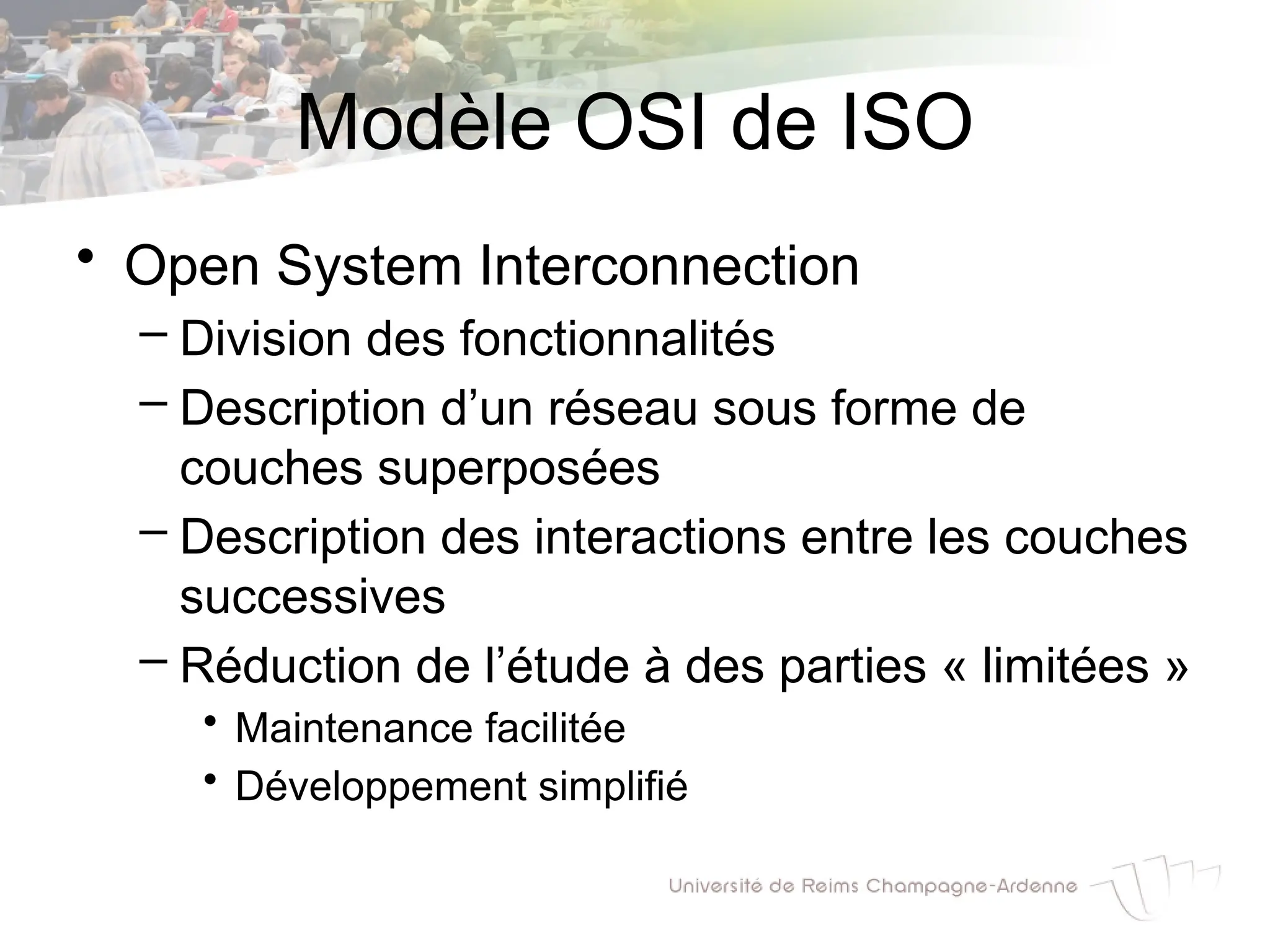 Modèle OSI de ISO
• Open System Interconnection
– Division des fonctionnalités
– Description d’un réseau sous forme de
couches superposées
– Description des interactions entre les couches
successives
– Réduction de l’étude à des parties « limitées »
• Maintenance facilitée
• Développement simplifié
 