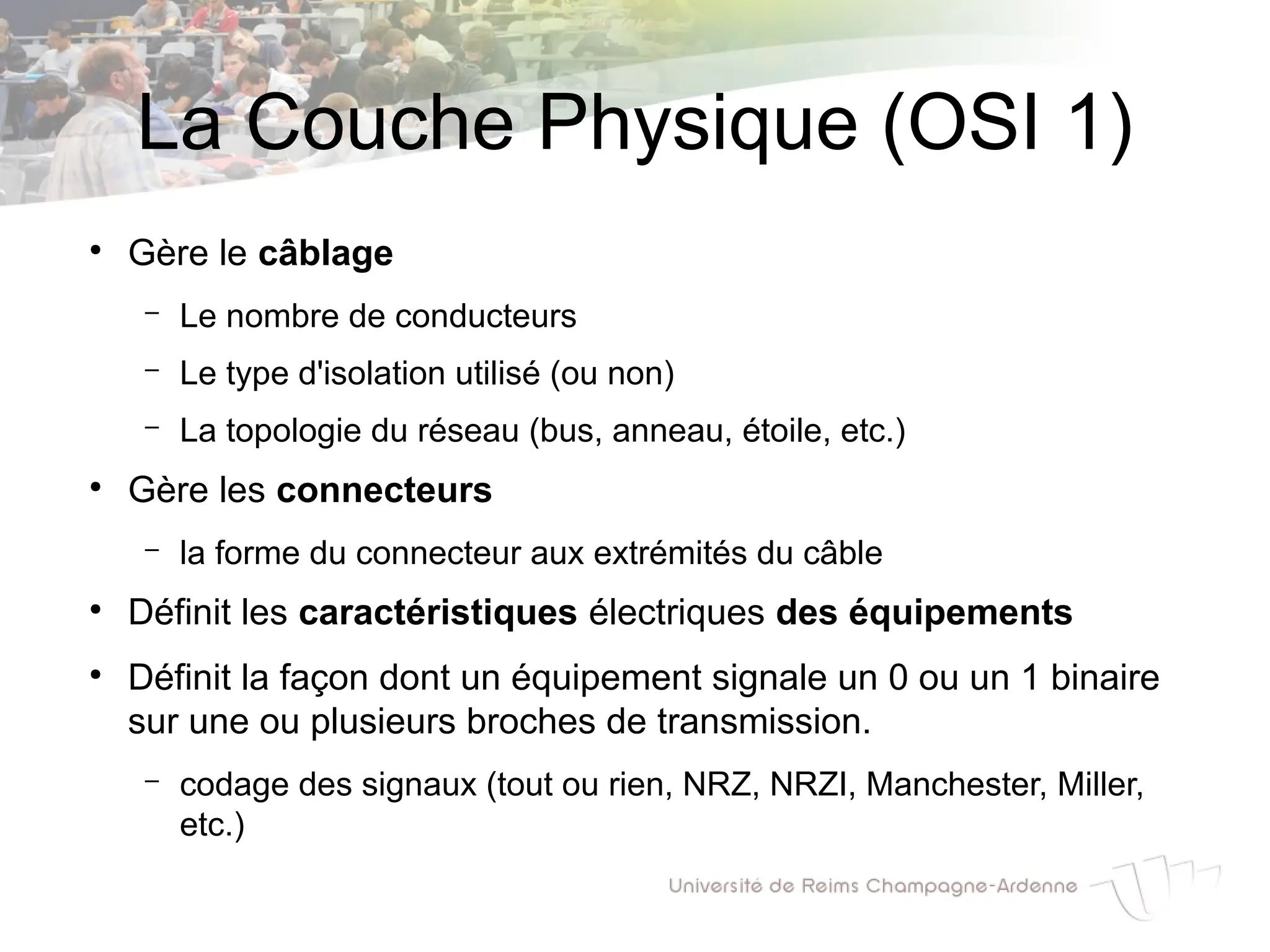La Couche Physique (OSI 1)
●
Gère le câblage
– Le nombre de conducteurs
– Le type d'isolation utilisé (ou non)
– La topologie du réseau (bus, anneau, étoile, etc.)
●
Gère les connecteurs
– la forme du connecteur aux extrémités du câble
●
Définit les caractéristiques électriques des équipements
●
Définit la façon dont un équipement signale un 0 ou un 1 binaire
sur une ou plusieurs broches de transmission.
– codage des signaux (tout ou rien, NRZ, NRZI, Manchester, Miller,
etc.)
 