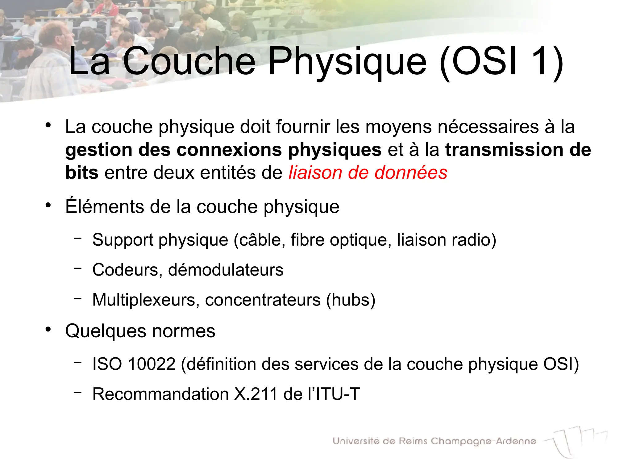 La Couche Physique (OSI 1)
●
La couche physique doit fournir les moyens nécessaires à la
gestion des connexions physiques et à la transmission de
bits entre deux entités de liaison de données
●
Éléments de la couche physique
– Support physique (câble, fibre optique, liaison radio)
– Codeurs, démodulateurs
– Multiplexeurs, concentrateurs (hubs)
●
Quelques normes
– ISO 10022 (définition des services de la couche physique OSI)
– Recommandation X.211 de l’ITU-T
 