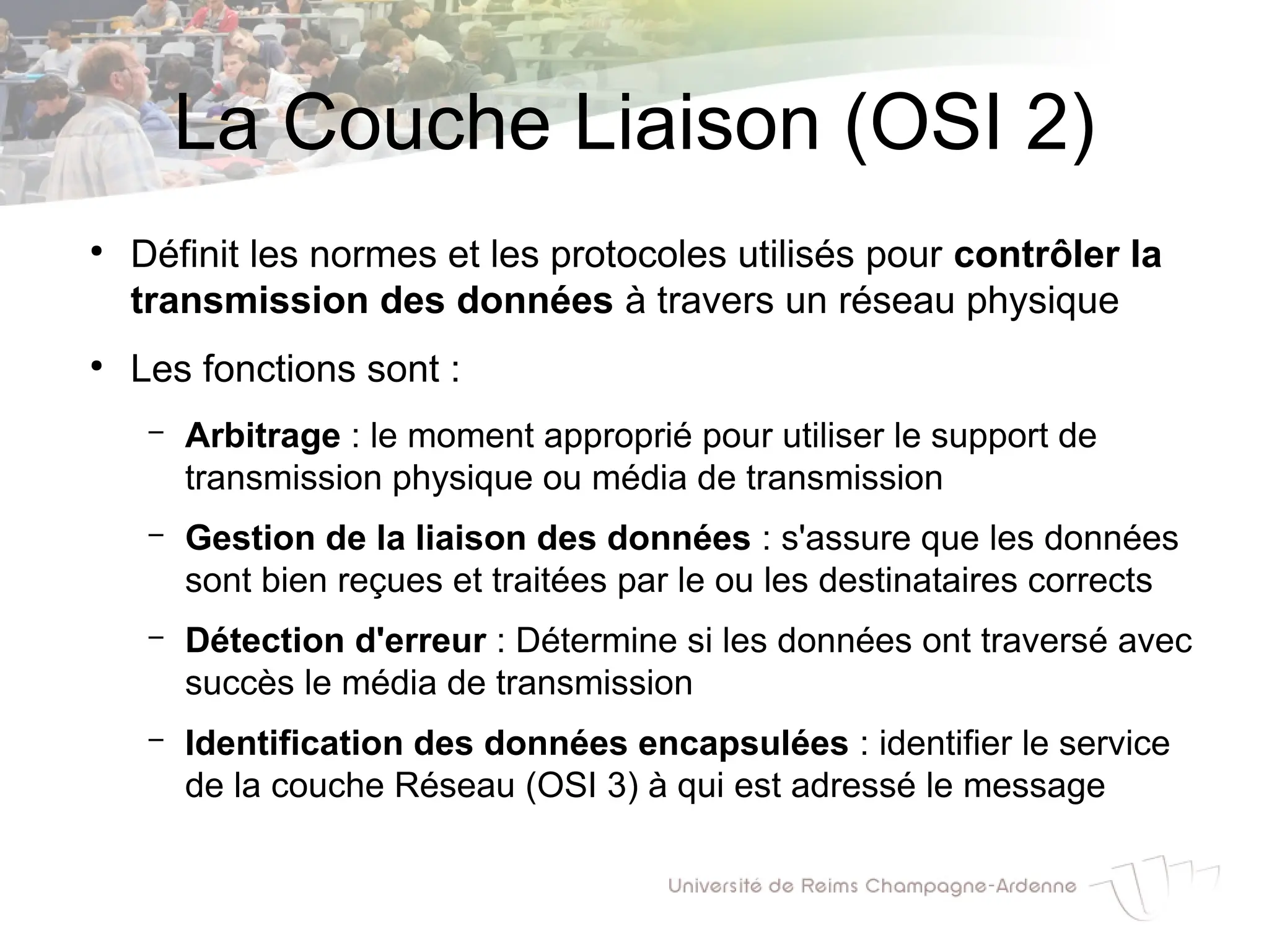 La Couche Liaison (OSI 2)
●
Définit les normes et les protocoles utilisés pour contrôler la
transmission des données à travers un réseau physique
●
Les fonctions sont :
– Arbitrage : le moment approprié pour utiliser le support de
transmission physique ou média de transmission
– Gestion de la liaison des données : s'assure que les données
sont bien reçues et traitées par le ou les destinataires corrects
– Détection d'erreur : Détermine si les données ont traversé avec
succès le média de transmission
– Identification des données encapsulées : identifier le service
de la couche Réseau (OSI 3) à qui est adressé le message
 