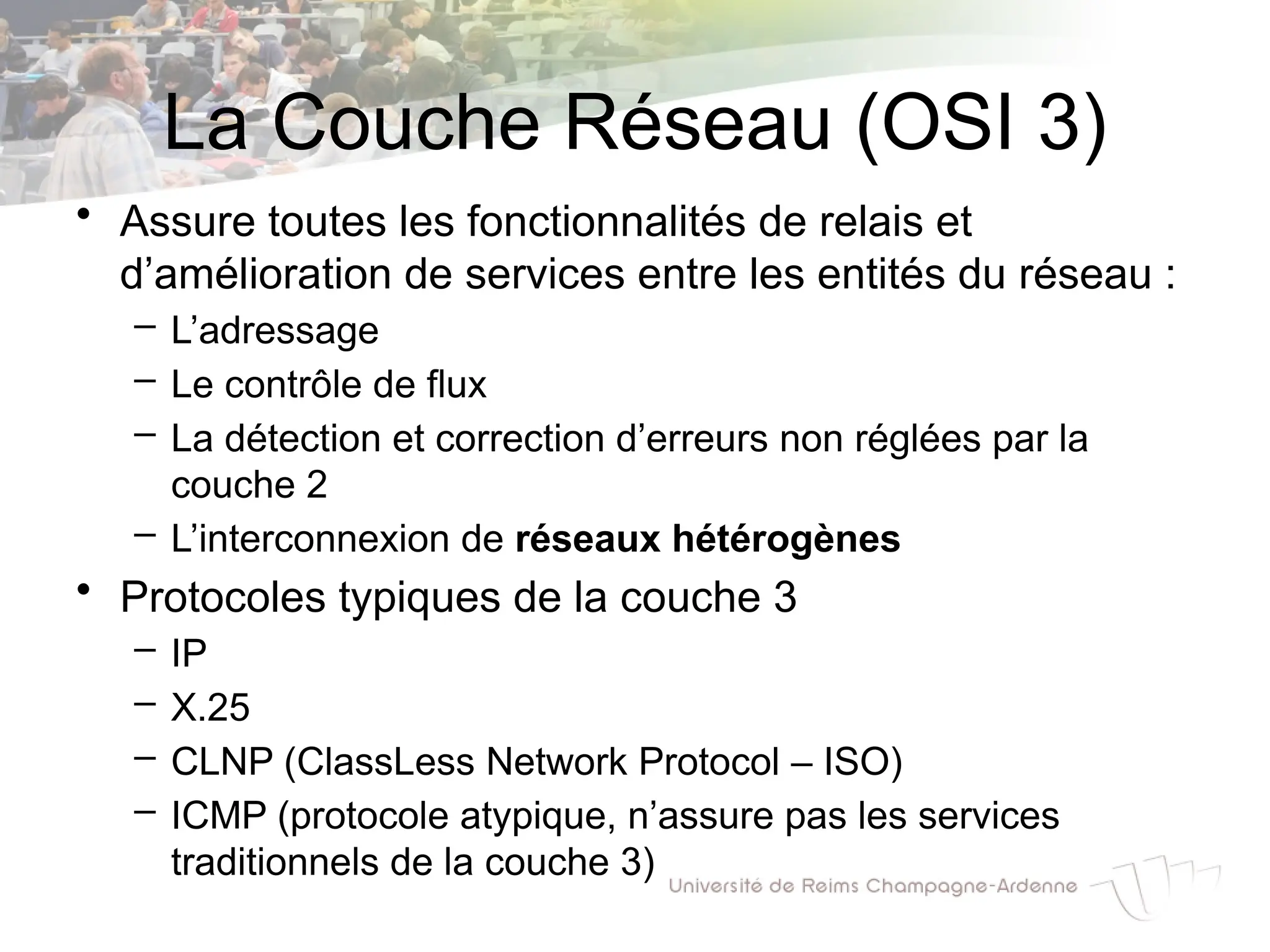 La Couche Réseau (OSI 3)
• Assure toutes les fonctionnalités de relais et
d’amélioration de services entre les entités du réseau :
– L’adressage
– Le contrôle de flux
– La détection et correction d’erreurs non réglées par la
couche 2
– L’interconnexion de réseaux hétérogènes
• Protocoles typiques de la couche 3
– IP
– X.25
– CLNP (ClassLess Network Protocol – ISO)
– ICMP (protocole atypique, n’assure pas les services
traditionnels de la couche 3)
 