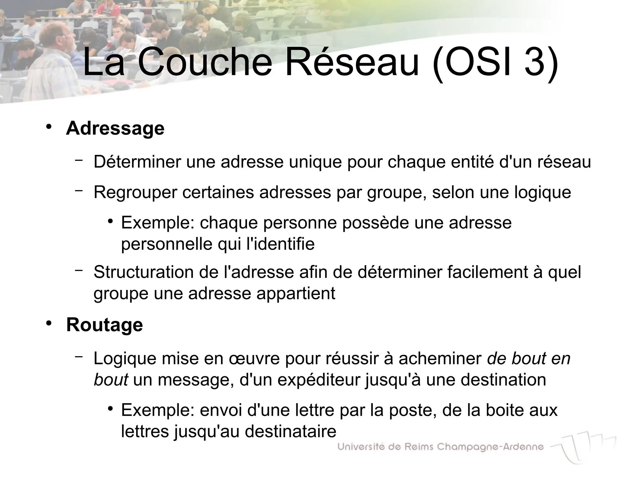 La Couche Réseau (OSI 3)
●
Adressage
– Déterminer une adresse unique pour chaque entité d'un réseau
– Regrouper certaines adresses par groupe, selon une logique
●
Exemple: chaque personne possède une adresse
personnelle qui l'identifie
– Structuration de l'adresse afin de déterminer facilement à quel
groupe une adresse appartient
●
Routage
– Logique mise en œuvre pour réussir à acheminer de bout en
bout un message, d'un expéditeur jusqu'à une destination
●
Exemple: envoi d'une lettre par la poste, de la boite aux
lettres jusqu'au destinataire
 