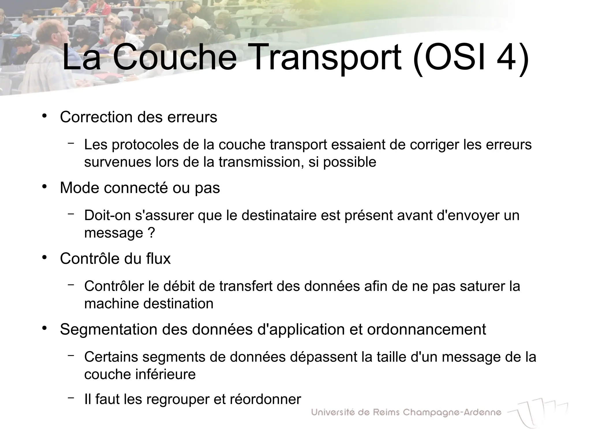 La Couche Transport (OSI 4)
●
Correction des erreurs
– Les protocoles de la couche transport essaient de corriger les erreurs
survenues lors de la transmission, si possible
●
Mode connecté ou pas
– Doit-on s'assurer que le destinataire est présent avant d'envoyer un
message ?
●
Contrôle du flux
– Contrôler le débit de transfert des données afin de ne pas saturer la
machine destination
●
Segmentation des données d'application et ordonnancement
– Certains segments de données dépassent la taille d'un message de la
couche inférieure
– Il faut les regrouper et réordonner
 