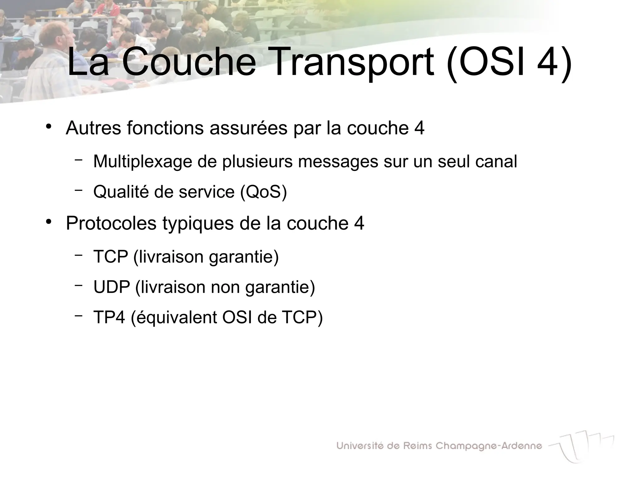 La Couche Transport (OSI 4)
●
Autres fonctions assurées par la couche 4
– Multiplexage de plusieurs messages sur un seul canal
– Qualité de service (QoS)
●
Protocoles typiques de la couche 4
– TCP (livraison garantie)
– UDP (livraison non garantie)
– TP4 (équivalent OSI de TCP)
 