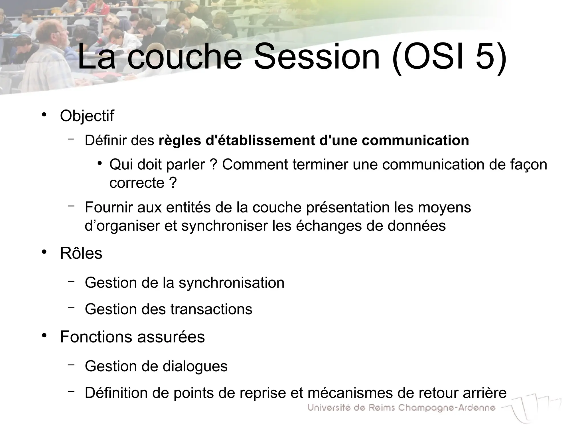 La couche Session (OSI 5)
●
Objectif
– Définir des règles d'établissement d'une communication
●
Qui doit parler ? Comment terminer une communication de façon
correcte ?
– Fournir aux entités de la couche présentation les moyens
d’organiser et synchroniser les échanges de données
●
Rôles
– Gestion de la synchronisation
– Gestion des transactions
●
Fonctions assurées
– Gestion de dialogues
– Définition de points de reprise et mécanismes de retour arrière
 