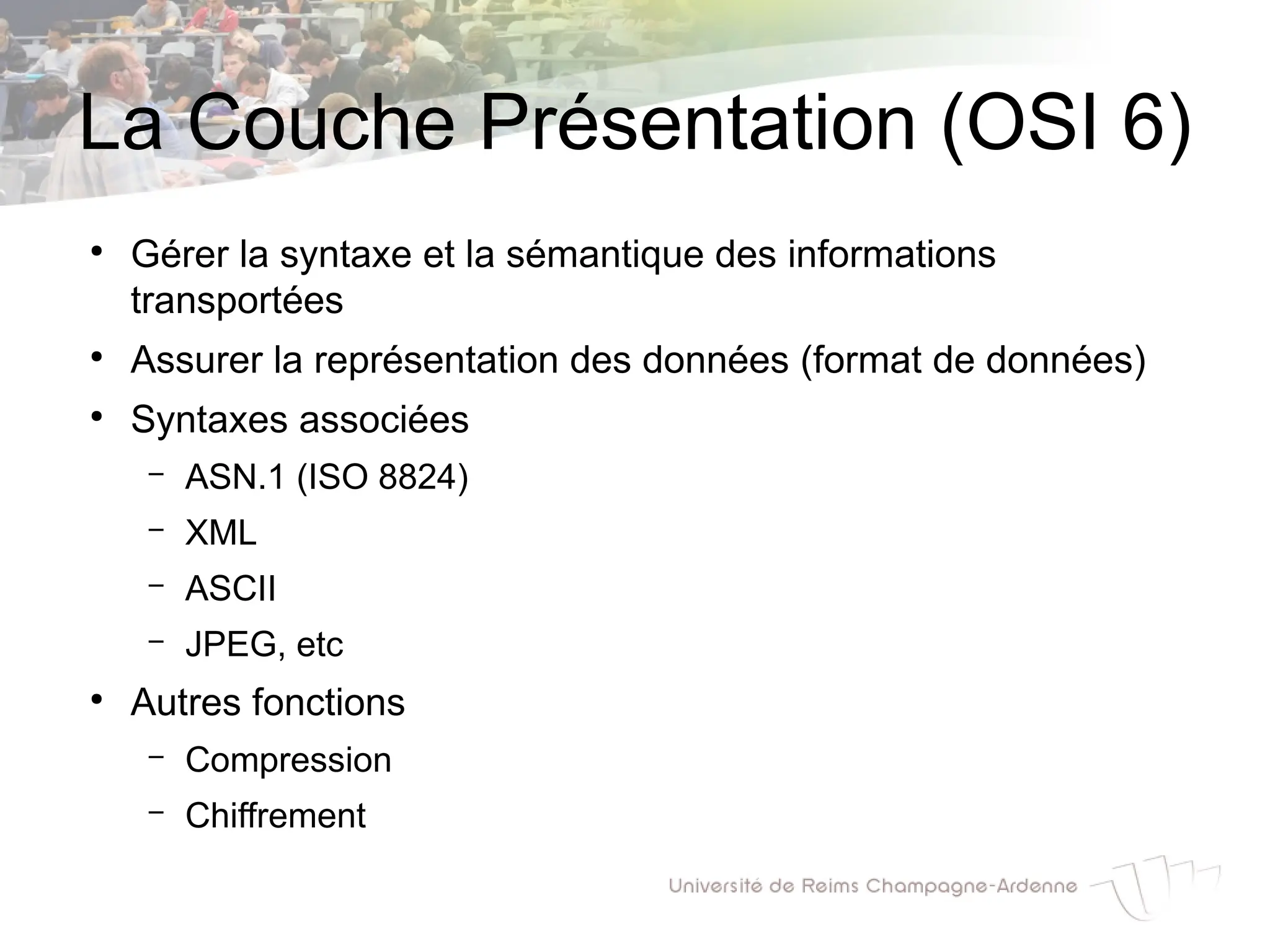 La Couche Présentation (OSI 6)
●
Gérer la syntaxe et la sémantique des informations
transportées
●
Assurer la représentation des données (format de données)
●
Syntaxes associées
– ASN.1 (ISO 8824)
– XML
– ASCII
– JPEG, etc
●
Autres fonctions
– Compression
– Chiffrement
 
