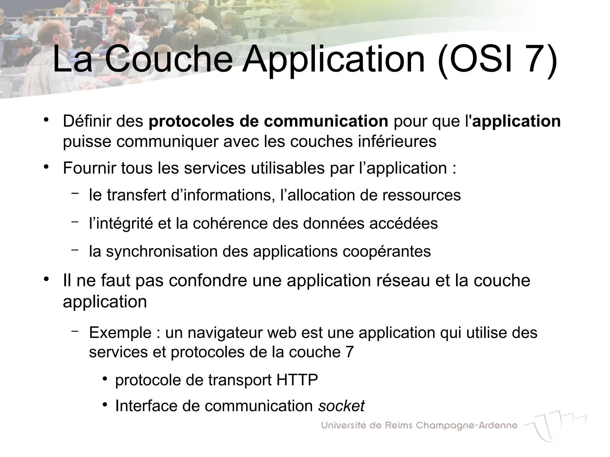 La Couche Application (OSI 7)
●
Définir des protocoles de communication pour que l'application
puisse communiquer avec les couches inférieures
●
Fournir tous les services utilisables par l’application :
– le transfert d’informations, l’allocation de ressources
– l’intégrité et la cohérence des données accédées
– la synchronisation des applications coopérantes
●
Il ne faut pas confondre une application réseau et la couche
application
– Exemple : un navigateur web est une application qui utilise des
services et protocoles de la couche 7
●
protocole de transport HTTP
●
Interface de communication socket
 