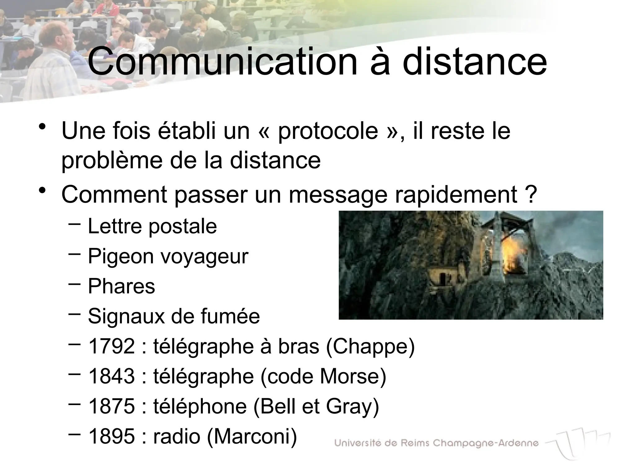 Communication à distance
• Une fois établi un « protocole », il reste le
problème de la distance
• Comment passer un message rapidement ?
– Lettre postale
– Pigeon voyageur
– Phares
– Signaux de fumée
– 1792 : télégraphe à bras (Chappe)
– 1843 : télégraphe (code Morse)
– 1875 : téléphone (Bell et Gray)
– 1895 : radio (Marconi)
 