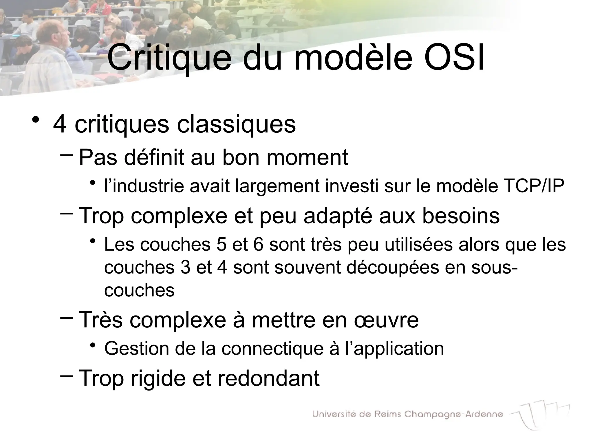 Critique du modèle OSI
• 4 critiques classiques
– Pas définit au bon moment
• l’industrie avait largement investi sur le modèle TCP/IP
– Trop complexe et peu adapté aux besoins
• Les couches 5 et 6 sont très peu utilisées alors que les
couches 3 et 4 sont souvent découpées en sous-
couches
– Très complexe à mettre en œuvre
• Gestion de la connectique à l’application
– Trop rigide et redondant
 