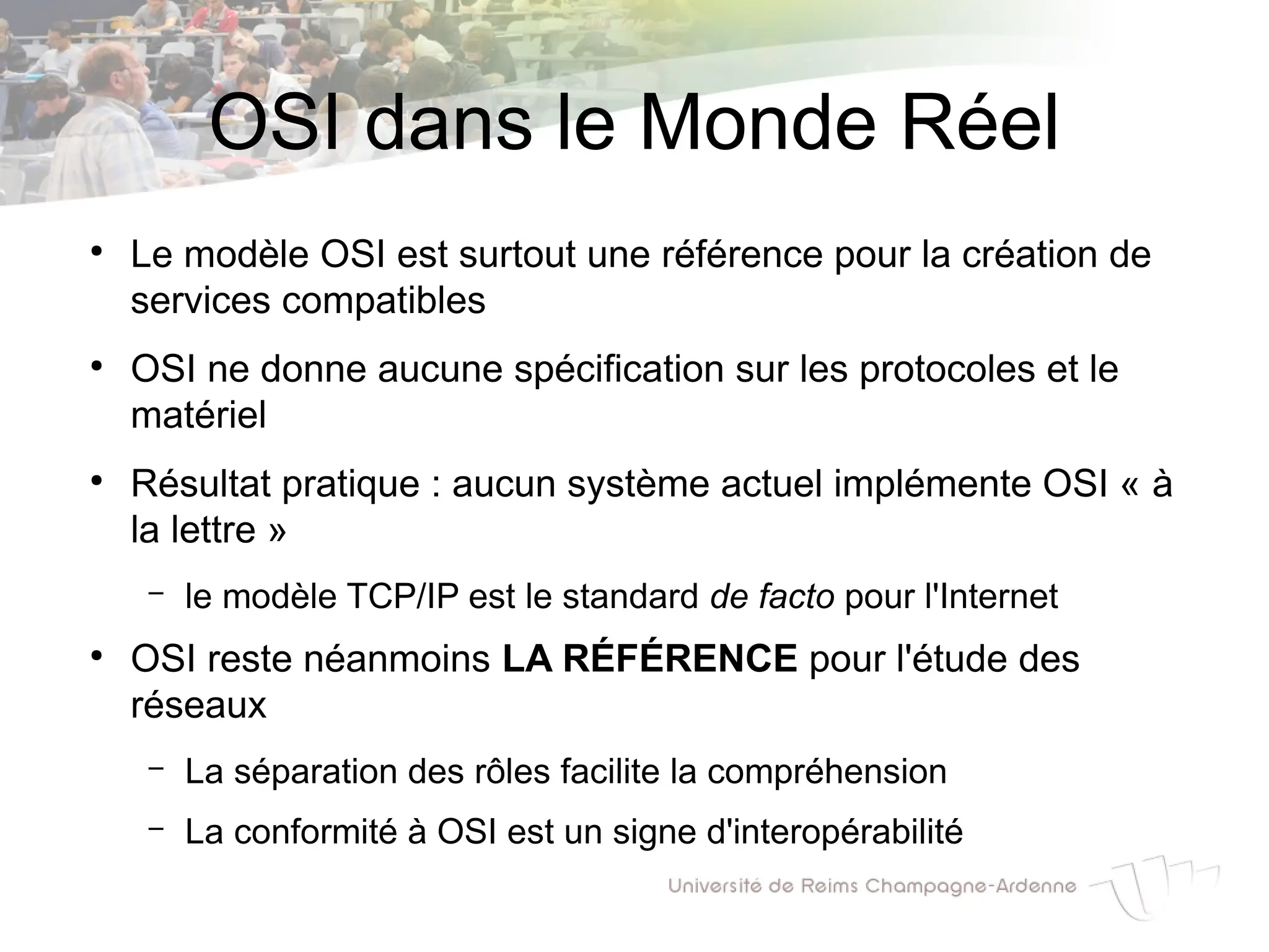 OSI dans le Monde Réel
●
Le modèle OSI est surtout une référence pour la création de
services compatibles
●
OSI ne donne aucune spécification sur les protocoles et le
matériel
●
Résultat pratique : aucun système actuel implémente OSI « à
la lettre »
– le modèle TCP/IP est le standard de facto pour l'Internet
●
OSI reste néanmoins LA RÉFÉRENCE pour l'étude des
réseaux
– La séparation des rôles facilite la compréhension
– La conformité à OSI est un signe d'interopérabilité
 