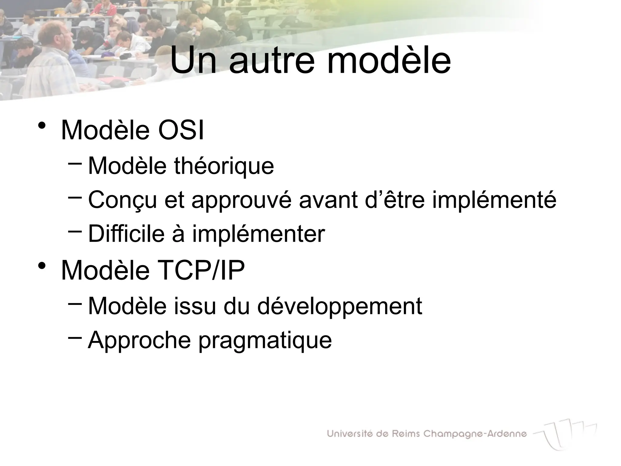 Un autre modèle
• Modèle OSI
– Modèle théorique
– Conçu et approuvé avant d’être implémenté
– Difficile à implémenter
• Modèle TCP/IP
– Modèle issu du développement
– Approche pragmatique
 