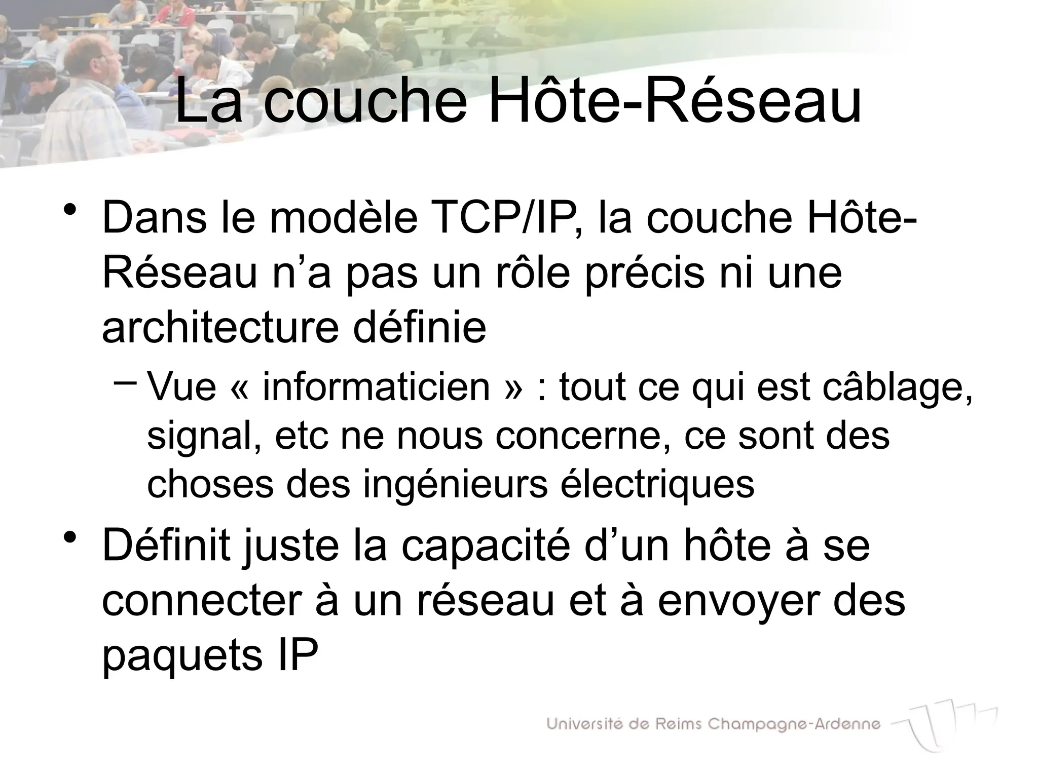 La couche Hôte-Réseau
• Dans le modèle TCP/IP, la couche Hôte-
Réseau n’a pas un rôle précis ni une
architecture définie
– Vue « informaticien » : tout ce qui est câblage,
signal, etc ne nous concerne, ce sont des
choses des ingénieurs électriques
• Définit juste la capacité d’un hôte à se
connecter à un réseau et à envoyer des
paquets IP
 