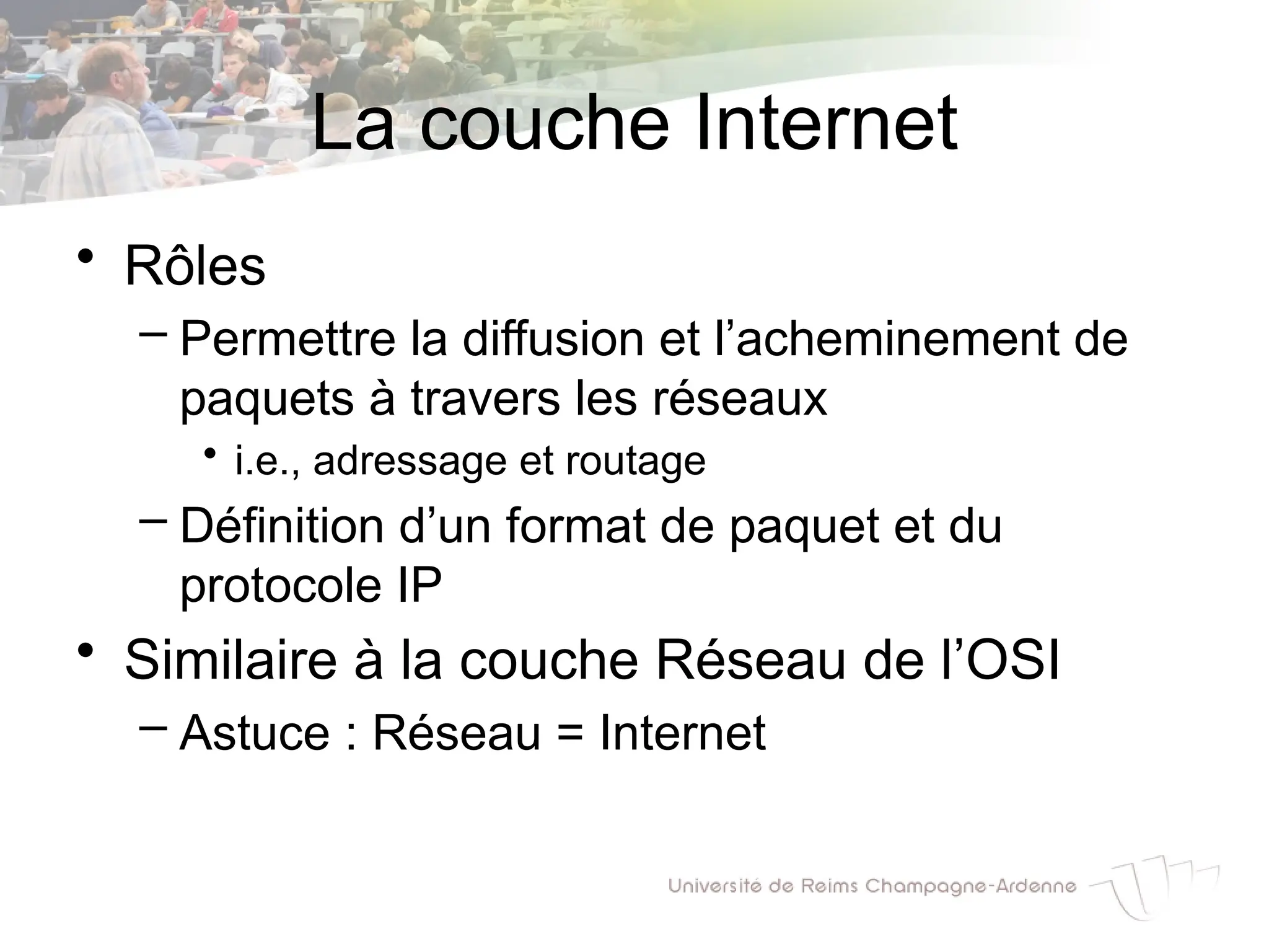 La couche Internet
• Rôles
– Permettre la diffusion et l’acheminement de
paquets à travers les réseaux
• i.e., adressage et routage
– Définition d’un format de paquet et du
protocole IP
• Similaire à la couche Réseau de l’OSI
– Astuce : Réseau = Internet
 