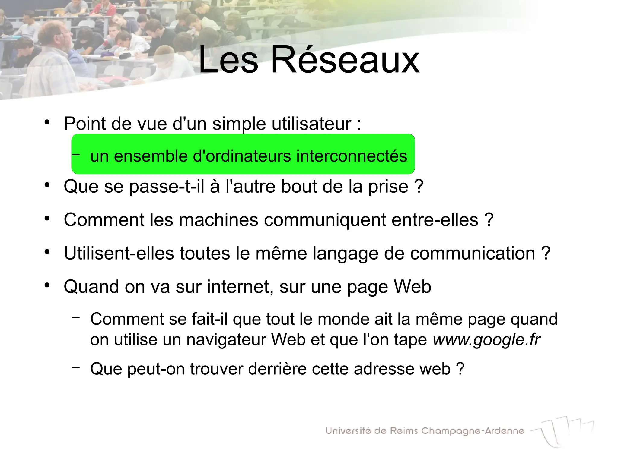 Les Réseaux
●
Point de vue d'un simple utilisateur :
– un ensemble d'ordinateurs interconnectés
●
Que se passe-t-il à l'autre bout de la prise ?
●
Comment les machines communiquent entre-elles ?
●
Utilisent-elles toutes le même langage de communication ?
●
Quand on va sur internet, sur une page Web
– Comment se fait-il que tout le monde ait la même page quand
on utilise un navigateur Web et que l'on tape www.google.fr
– Que peut-on trouver derrière cette adresse web ?
 