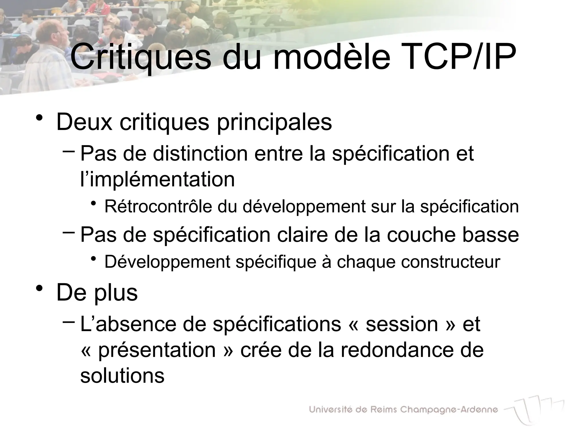 Critiques du modèle TCP/IP
• Deux critiques principales
– Pas de distinction entre la spécification et
l’implémentation
• Rétrocontrôle du développement sur la spécification
– Pas de spécification claire de la couche basse
• Développement spécifique à chaque constructeur
• De plus
– L’absence de spécifications « session » et
« présentation » crée de la redondance de
solutions
 
