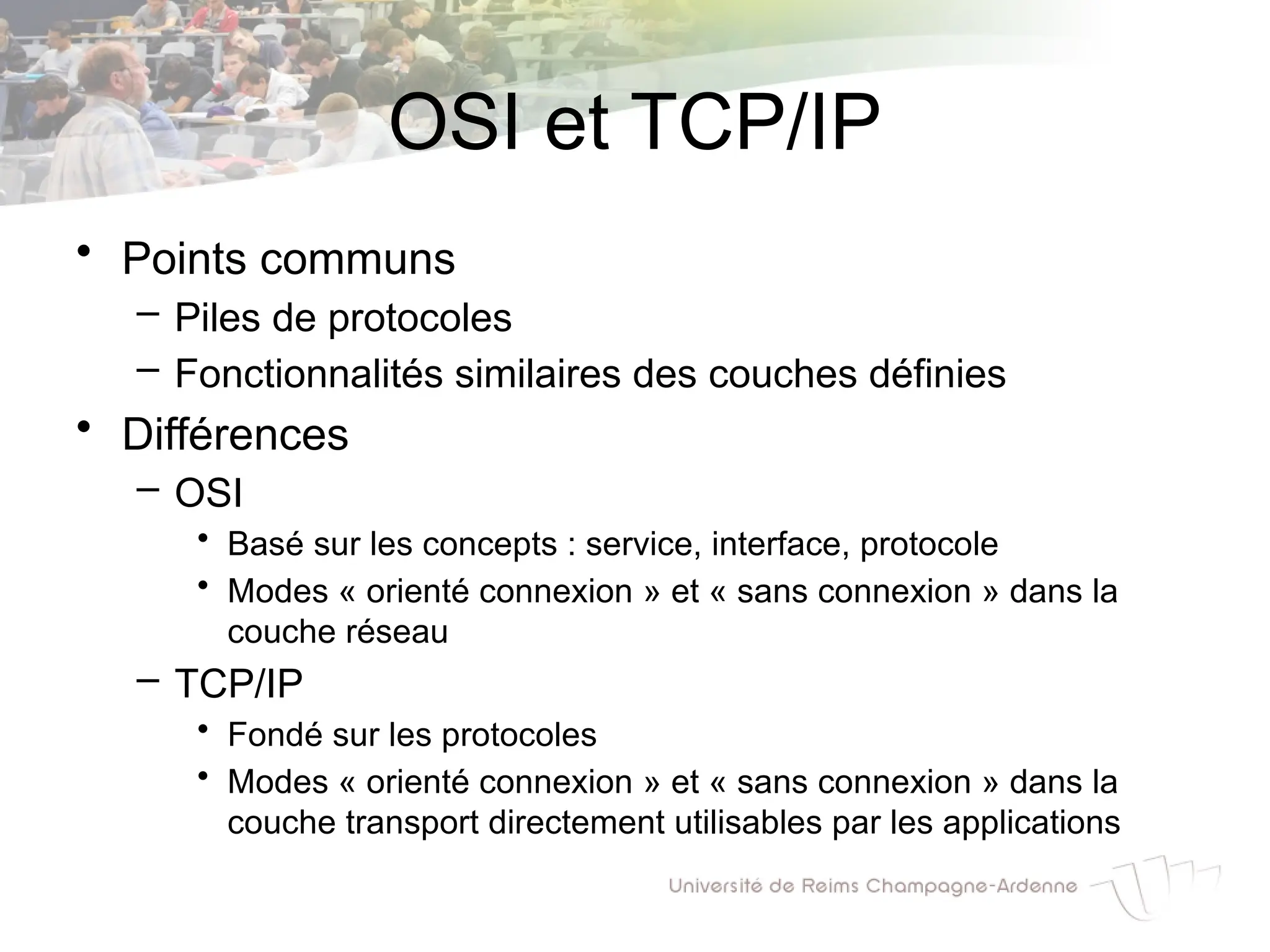 OSI et TCP/IP
• Points communs
– Piles de protocoles
– Fonctionnalités similaires des couches définies
• Différences
– OSI
• Basé sur les concepts : service, interface, protocole
• Modes « orienté connexion » et « sans connexion » dans la
couche réseau
– TCP/IP
• Fondé sur les protocoles
• Modes « orienté connexion » et « sans connexion » dans la
couche transport directement utilisables par les applications
 