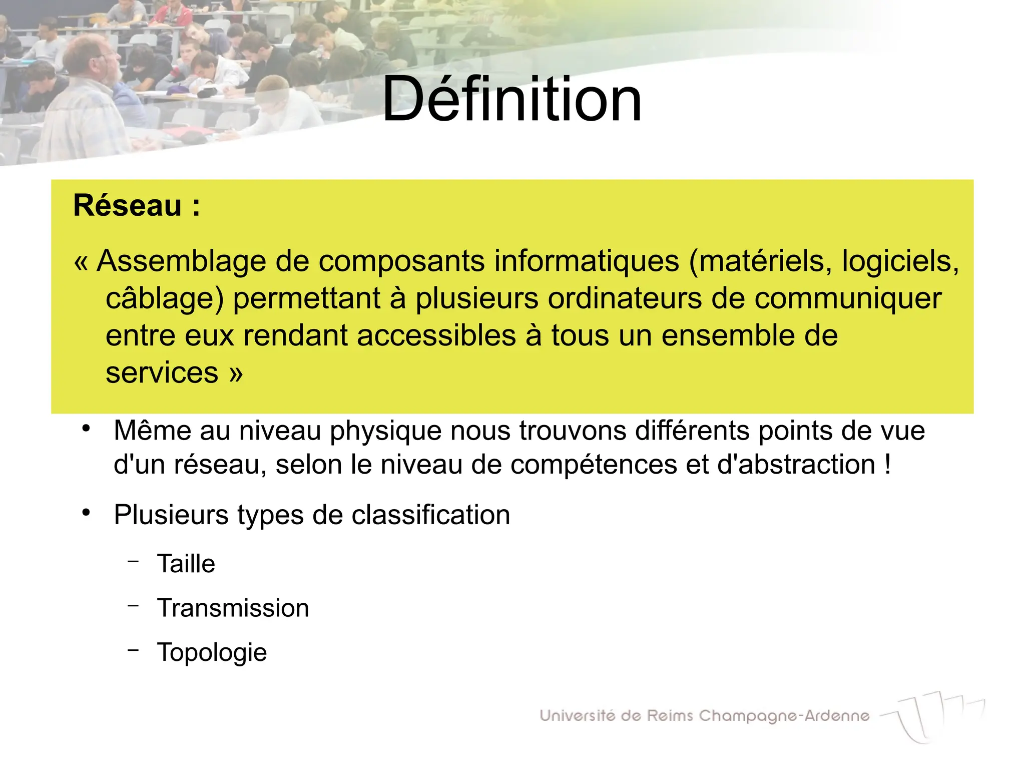 Définition
Réseau :
« Assemblage de composants informatiques (matériels, logiciels,
câblage) permettant à plusieurs ordinateurs de communiquer
entre eux rendant accessibles à tous un ensemble de
services »
●
Même au niveau physique nous trouvons différents points de vue
d'un réseau, selon le niveau de compétences et d'abstraction !
●
Plusieurs types de classification
– Taille
– Transmission
– Topologie
 
