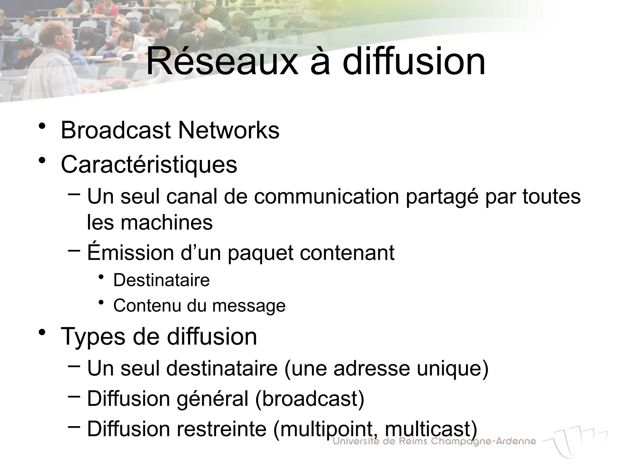 Réseaux à diffusion
• Broadcast Networks
• Caractéristiques
– Un seul canal de communication partagé par toutes
les machines
– Émission d’un paquet contenant
• Destinataire
• Contenu du message
• Types de diffusion
– Un seul destinataire (une adresse unique)
– Diffusion général (broadcast)
– Diffusion restreinte (multipoint, multicast)
 