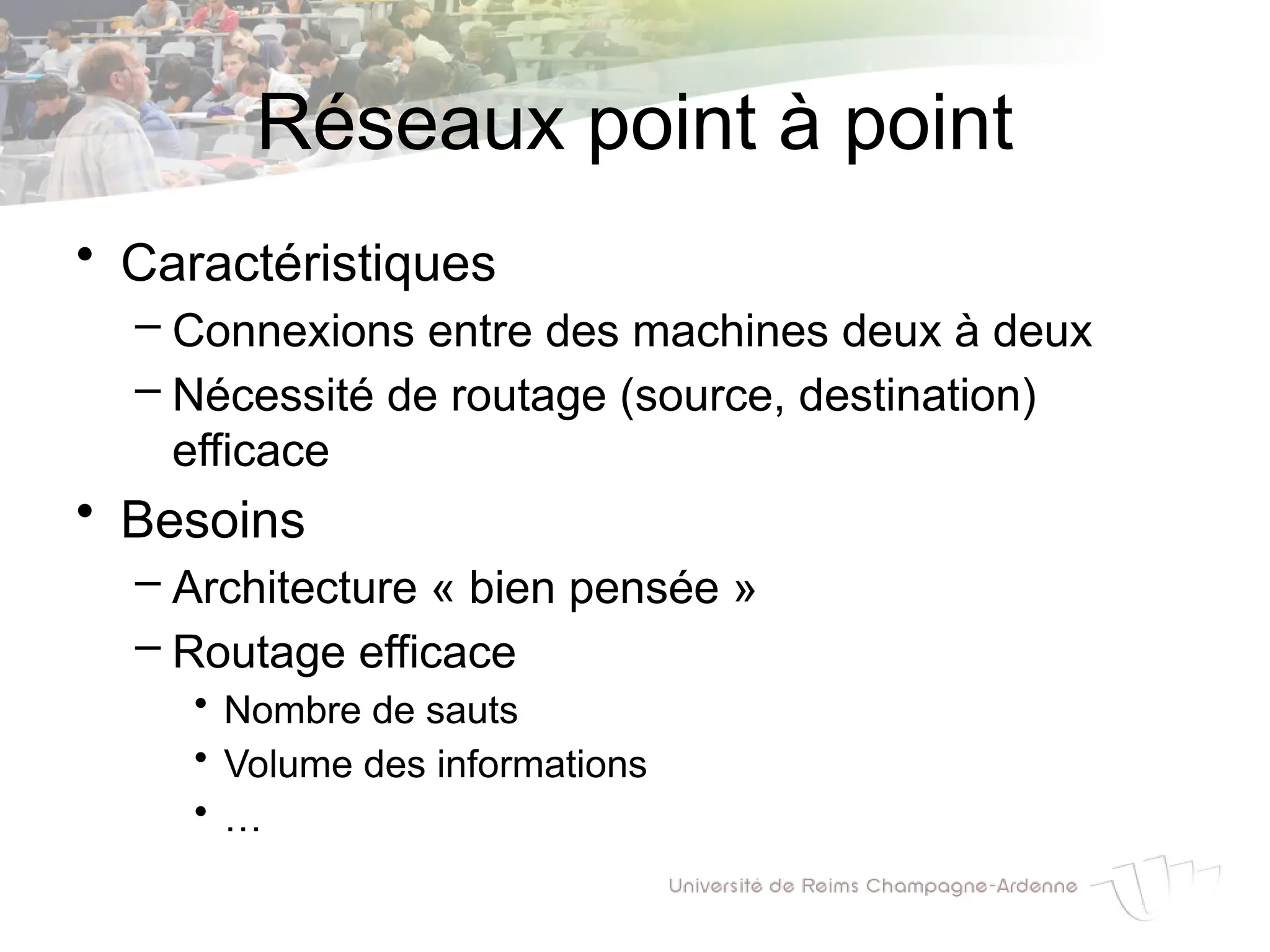 Réseaux point à point
• Caractéristiques
– Connexions entre des machines deux à deux
– Nécessité de routage (source, destination)
efficace
• Besoins
– Architecture « bien pensée »
– Routage efficace
• Nombre de sauts
• Volume des informations
• …
 