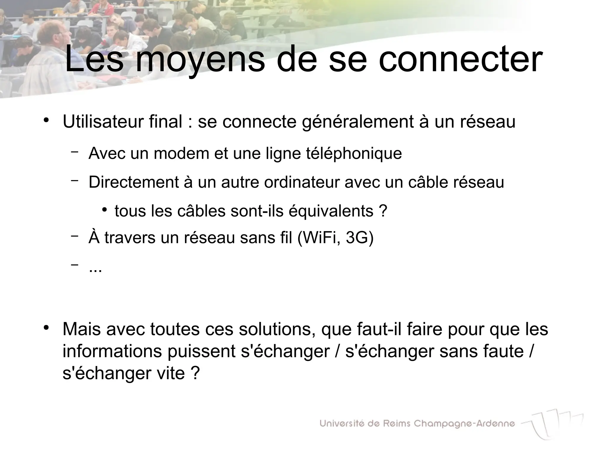 Les moyens de se connecter
●
Utilisateur final : se connecte généralement à un réseau
– Avec un modem et une ligne téléphonique
– Directement à un autre ordinateur avec un câble réseau
●
tous les câbles sont-ils équivalents ?
– À travers un réseau sans fil (WiFi, 3G)
– ...
●
Mais avec toutes ces solutions, que faut-il faire pour que les
informations puissent s'échanger / s'échanger sans faute /
s'échanger vite ?
 